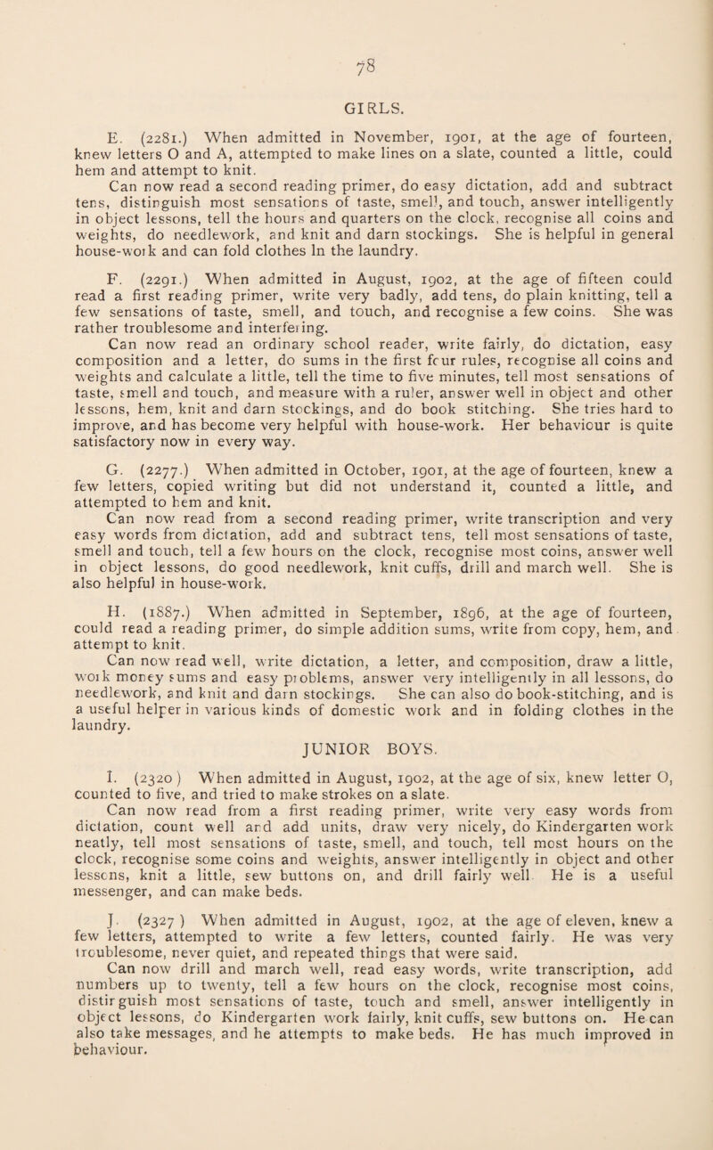 GIRLS. E. (2281.) When admitted in November, 1901, at the age of fourteen, knew letters O and A, attempted to make lines on a slate, counted a little, could hem and attempt to knit. Can now read a second reading primer, do easy dictation, add and subtract tens, distinguish most sensations of taste, smell, and touch, answer intelligently in object lessons, tell the hours and quarters on the clock, recognise all coins and weights, do needlework, and knit and darn stockings. She is helpful in general house-woik and can fold clothes In the laundry. F. (2291.) When admitted in August, 1902, at the age of fifteen could read a first reading primer, write very badly, add tens, do plain knitting, tell a few sensations of taste, smell, and touch, and recognise a few coins. She was rather troublesome and interfering. Can now read an ordinary school reader, write fairly, do dictation, easy composition and a letter, do sums in the first fcur rules, recognise all coins and weights and calculate a little, tell the time to five minutes, tell most sensations of taste, smell and touch, and measure with a ruler, answer well in object and other lessons, hem, knit and darn stockings, and do book stitching. She tries hard to improve, and has become very helpful with house-work. Her behaviour is quite satisfactory now in every way. G. (2277.) When admitted in October, 1901, at the age of fourteen, knew a few letters, copied writing but did not understand it, counted a little, and attempted to hem and knit. Can now read from a second reading primer, write transcription and very easy words from dictation, add and subtract tens, tell most sensations of taste, smell and touch, tell a few hours on the clock, recognise most coins, answer well in object lessons, do good needlework, knit cuffs, drill and march well. She is also helpful in house-work. H. (1887.) When admitted in September, i8g6, at the age of fourteen, could read a reading primer, do simple addition sums, write from copy, hem, and attempt to knit. Can now read well, write dictation, a letter, and composition, draw a little, W'Oik money sums and easy pjoblems, answer very intelligently in all lessons, do needlew^ork, and knit and darn stockings. She can also do book-stitching, and is a useful helper in various kinds of domestic w'ork and in folding clothes in the laundry. JUNIOR BOYS. I. {2320 ) When admitted in August, 1902, at the age of six, knew letter O, counted to five, and tried to make strokes on a slate. Can now read from a first reading primer, write very easy words from dictation, count well and add units, draw very nicely, do Kindergarten work neatly, tell most sensations of taste, smell, and touch, tell most hours on the clock, recognise some coins and weights, answ'er intelligently in object and other lessens, knit a little, sew buttons on, and drill fairly well He is a useful messenger, and can make beds. J. (2327) When admitted in August, 1902, at the age of eleven, knew a few letters, attempted to write a few letters, counted fairly. He was very troublesome, never quiet, and repeated things that were said. Can now drill and march well, read easy words, write transcription, add numbers up to twenty, tell a few hours on the clock, recognise most coins, distir guish most sensations of taste, touch and smell, answer intelligently in object lessons, do Kindergarten work fairly, knit cuffs, sew buttons on. He can also take messages, and he attempts to make beds. He has much improved in behaviour.