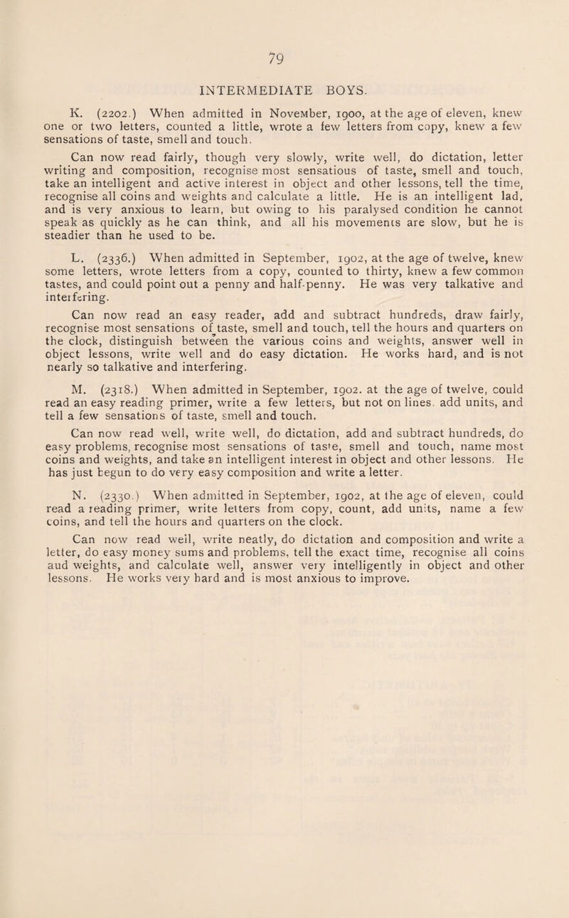 INTERMEDIATE BOYS. K. (2202.) When admitted in NoveMber, igoo, at the age of eleven, knew one or two letters, counted a little, wrote a few letters from copy, knew a few sensations of taste, smell and touch. Can now read fairly, though very slowly, write well, do dictation, letter writing and composition, recognise most sensations of taste, smell and touch, take an intelligent and active interest in object and other lessons, tell the time, recognise all coins and weights and calculate a little. He is an intelligent lad, and is very anxious to learn, but owing to his paralysed condition he cannot speak as quickly as he can think, and all his movements are slow, but he is steadier than he used to be. L. (2336.) When admitted in September, 1902, at the age of twelve, knew some letters, wrote letters from a copy, counted to thirty, knew a few common tastes, and could point out a penny and half-penny. He was very talkative and interfering. Can now read an easy reader, add and subtract hundreds, draw fairly, recognise most sensations of taste, smell and touch, tell the hours and quarters on the clock, distinguish between the various coins and weights, answer well in object lessons, write well and do easy dictation. He works hard, and is not nearly so talkative and interfering. M. (2318.) When admitted in September, 1902. at the age of twelve, could read an easy reading primer, write a few letters, but not onlines, add units, and tell a few sensations of taste, smell and touch. Can now read well, write well, do dictation, add and subtract hundreds, do easy problems, recognise most sensations of taste, smell and touch, name most coins and weights, and take an intelligent interest in object and other lessons. He has just begun to do very easy composition and write a letter. N. (2330,) When admitted in September, 1902, at the age of eleven, could read a reading primer, write letters from copy, count, add units, name a few coins, and tell the hours and quarters on the clock. Can now read well, write neatly, do dictation and composition and write a letter, do easy money sums and problems, tell the exact time, recognise all coins aud weights, and calculate well, answer very intelligently in object and other lessons. He works very hard and is most anxious to improve.