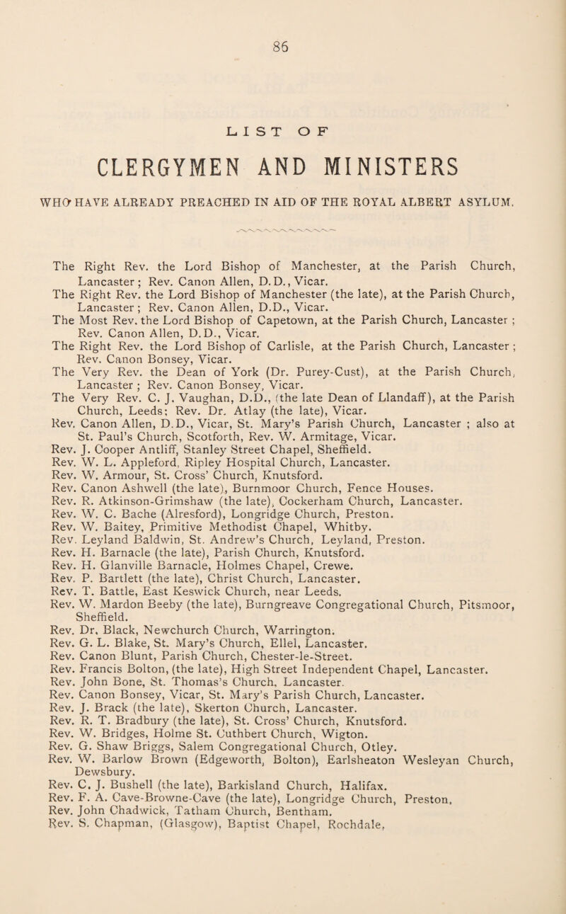 LIST OF CLERGYMEN AND MINISTERS WHO HAVE ALREADY PREACHED IN AID OF THE ROYAL ALBERT ASYLUM. The Right Rev. the Lord Bishop of Manchester, at the Parish Church, Lancaster; Rev. Canon Allen, D.D., Vicar. The Right Rev. the Lord Bishop of Manchester (the late), at the Parish Church, Lancaster ; Rev, Canon Allen, D.D., Vicar. The Most Rev. the Lord Bishop of Capetown, at the Parish Church, Lancaster ; Rev. Canon Allen, D.D., Vicar. The Right Rev. the Lord Bishop of Carlisle, at the Parish Church, Lancaster ; Rev. Canon Bonsey, Vicar. The Very Rev. the Dean of York (Dr. Purey-Cust), at the Parish Church, Lancaster ; Rev. Canon Bonsey, Vicar. The Very Rev. C. J. Vaughan, D.D., (the late Dean of Llandaff), at the Parish Church, Leeds; Rev. Dr. Atlay (the late), Vicar. Rev. Canon Allen, D.D., Vicar, St. Mary’s Parish Church, Lancaster ; also at St. Paul’s Church, Scotforth, Rev. W. Armitage, Vicar. Rev. J. Cooper Antliff, Stanley Street Chapel, Sheffield. Rev. W. L. Appleford, Ripley Hospital Church, Lancaster. Rev. W. Armour, St. Cross’ Church, Knutsford. Rev. Canon Ashwell (the late), Burnmoor Church, Fence Houses. Rev. R. Atkinson-Grimshaw (the late), Cockerham Church, Lancaster. Rev. W. C. Bache (Alresford), Longridge Church, Preston. Rev. W. Baltey, Primitive Methodist Chapel, Whitby. Rev. Leyland Baldwin, St. Andrew’s Church, Leyland, Preston. Rev. H. Barnacle (the late). Parish Church, Knutsford. Rev. H. Glanville Barnacle, Holmes Chapel, Crewe. Rev. P. Bartlett (the late), Christ Church, Lancaster. Rev. T. Battle, East Keswick Church, near Leeds. Rev. W. Mardon Beeby (the late), Burngreave Congregational Church, PItsmoor, Sheffield. Rev. Dr, Black, Newchurch Church, Warrington. Rev. G. L. Blake, St. Mary’s Church, Ellel, Lancaster. Rev. Canon Blunt, Parish Church, Chester-le-Street. Rev. Francis Bolton, (the late). High Street Independent Chapel, Lancaster. Rev. John Bone, St. Thomas’s Church. Lancaster. Rev. Canon Bonsey, Vicar, St. Mary’s Parish Church, Lancaster. Rev. J. Brack (the late), Skerton Church, Lancaster. Rev. R. T. Bradbury (the late), St. Cross’ Church, Knutsford. Rev. W. Bridges, Holme St. Cuthbert Church, Wigton. Rev. G. Shaw Briggs, Salem Congregational Church, Otley. Rev. W. Barlow Brown (Edgeworth, Bolton), Earlsheaton Wesleyan Church, Dewsbury. Rev. C. J. Bushell (the late), Barkisland Church, Halifax. Rev. F. A. Cave-Browne-Cave (the late), Longridge Church, Preston, Rev. John Chadwick, Tatham Church, Bentham. Rev. S. Chapman, (Glasgow), Baptist Chapel, Rochdale,