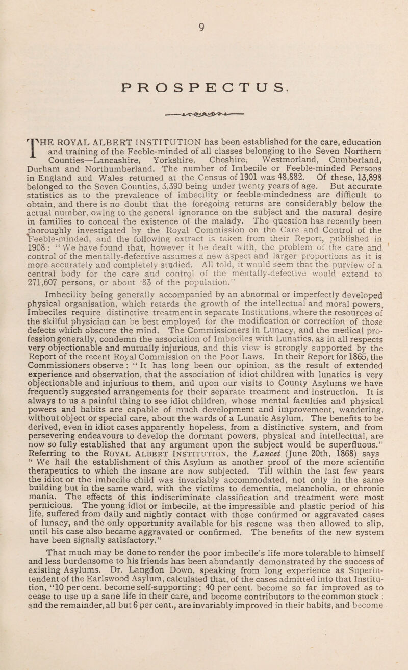 9 PROSPECTUS. I^HE ROYAL ALBERT INSTITUTION has been established for the care, education and training of the Feeble-minded of all classes belonging to the Seven Northern Counties—Lancashire, Yorkshire, Cheshire, Westmorland, Cumberland, Durham and Northumberland. The number of Imbecile or Feeble-minded Persons in England and Wales returned at the Census of 1901 was 48,882. Of these, 13,898 belonged to the Seven Counties, 3,390 being under twenty years of age. But accurate statistics as to the prevalence of imbecility or feeble-mindedness are difficult to obtain, and there is no doubt that the foregoing returns are considerably below the actual number, owing to the general ignorance on the subject and the natural desire in families to conceal the existence of the malady. The question has recently been ^thoroughly investigated by the Royal Commission on the Care and Control of the Veeble-minded, and the following extract is taken from their Report, published in 1908: “ We have found that, however it be dealt with, the problem of the care and control of the mentally-defective assumes a new aspect and larger proportions as it is more accurately and completely studied. All told, it would seem that the purview of a central body for the care and control of the mentally-defective would extend to 271,607 persons, or about -83 of the population.” Imbecility being generally accompanied by an abnormal or imperfectly developed physical organisation, which retards the growth of the intellectual and moral powers, Imbeciles require distinctive treatment in separate Institutions, where the resources of the skilful physician can be best employed for the modification or correction of those defects which obscure the mind. The Commissioners in Lunacy, and the medical pro¬ fession generally, condemn the association of Imbeciles with Lunatics, as in all respects very objectionable and mutually injurious, and this view is strongly supported by the Report of the recent Royal Commission on the Poor Laws. In their Report for 1865, the Commissioners observe : “ It has long been our opinion, as the result of extended experience and observation, that the association of idiot children with lunatics is very objectionable and injurious to them, and upon our visits to County Asylums we have frequently suggested arrangements for their separate treatment and instruction. It is always to us a painful thing to see idiot children, whose mental faculties and physical powers and habits are capable of much development and improvement, wandering, without object or special care, about the wards of a Lunatic Asylum. The benefits to be derived, even in idiot cases apparently hopeless, from a distinctive system, and from persevering endeavours to develop the dormant powers, physical and intellectual, are now so fully established that any argument upon the subject would be superfluous.” Referring to the Royal Albert Institution, the Lancet (June 20th, 1868) says “ We hail the establishment of this Asylum as another proof of the more scientific therapeutics to which the insane are now subjected. Till within the last few years the idiot or the imbecile child was invariably accommodated, not only in the same building but in the same ward, with the victims to dementia, melancholia, or chronic mania. The effects of this indiscriminate classification and treatment were most pernicious. The young idiot or imbecile, at the impressible and plastic period of his life, suffered from daily and nightly contact with those confirmed or aggravated cases of lunacy, and the only opportunity available for his rescue was then allowed to slip, until his case also became aggravated or confirmed. The benefits of the new system have been signally satisfactory.” That much may be done to render the poor imbecile’s life more tolerable to himself and less burdensome to his friends has been abundantly demonstrated by the success of existing Asylums. Dr. Langdon Down, speaking from long experience as Superin¬ tendent of the Earlswood Asylum, calculated that, of the cases admitted into that Institu¬ tion,‘TO per cent, become self-supporting ; 40 per cent, become so far improved as to cease to use up a sane life in their care, and become contributors to the common stock ;