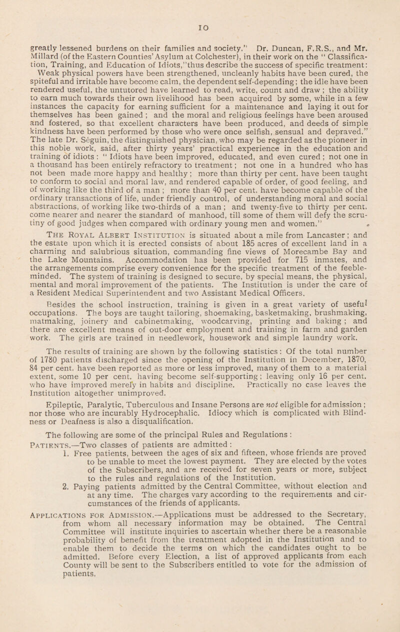 greatly lessened burdens on their families and society.” Dr. Duncan, F.R.S., and Mr. Millard (of the Eastern Counties’ Asylum at Colchester), in their work on the “ Classifica¬ tion, Training, and Education of Idiots,’’thus describe the success of specific treatment: Weak physical powers have been strengthened, uncleanly habits have been cured, the spiteful and irritable have become calm, the dependent self-depending; the idle have been rendered useful, the untutored have learned to read, write, count and draw ; the ability to earn much towards their own livelihood has been acquired by some, while in a few instances the capacity for earning sufficient for a maintenance and laying it out for themselves has been gained ; and the moral and religious feelings have been aroused and fostered, so that excellent characters have been produced, and deeds of simple kindness have been performed by those who were once selfish, sensual and depraved.” The late Dr. Seguin, the distinguished physician, who may be regarded as the pioneer in this noble work, said, after thirty years’ practical experience in the education and training of idiots : “ Idiots have been improved, educated, and even cured ; not one in a thousand has been entirely refractory to treatment; not one in a hundred who has not been made more happy and healthy ; more than thirty per cent, have been taught to conform to social and moral law, and rendered capable of order, of good feeling, and of working like the third of a man ; more than 40 per cent, have become capable of the ordinary transactions of life, under friendly control, of understanding moral and social abstractions, of working like two-thirds of a man ; and twenty-five to thirty per cent, come nearer and nearer the standard of manhood, till some of them will defy the scru¬ tiny of good judges when compared with ordinary young men and women.” The Royal Albert Institution is situated about a mile from Lancaster; and the estate upon which it is erected consists of about 185 acres of excellent land in a charming and salubrious situation, commanding fine views of Morecambe Bay and the Lake Mountains. Accommodation has been provided for 715 inmates, and the arrangements comprise every convenience for the specific treatment of the feeble¬ minded. The system of training is designed to secure, by special means, the physical, mental and moral improvement of the patients. The Institution is under the care of a Resident Medical Superintendent and two Assistant Medical Officers. Besides the school instruction, training is given in a great variety of useful occupations. The boys are taught tailoring, shoemaking, basketmaking, brushmaking, matmaking, joinery and cabinetmaking, woodcarvmg, printing and baking ; and there are excellent means of out-door employment and training in farm and garden work. The girls are trained in needlework, housework and simple laundry work. The results of training are shown by the following statistics : Of the total number of 1780 patients discharged since the opening of the Institution in December, 1870, 84 per cent, have been reported as more or less improved, many of them to a material extent, some 10 per cent, having become self-supporting ; leaving only 16 per cent, who have improved merely in habits and discipline. Practically no case leaves the Institution altogether unimproved. Epileptic, Paralytic, Tuberculous and Insane Persons are not eligible for admission ; nor those who are incurably Hydrocephalic. Idiocy which is complicated with Blind¬ ness or Deafness is also a disqualification. The following are some of the principal Rules and Regulations : Patients.—Two classes of patients are admitted : 1. Free patients, between the ages of six and fifteen, whose friends are proved to be unable to meet the lowest payment. They are elected by the votes of the Subscribers, and are received for seven years or more, subject to the rules and regulations of the Institution. 2. Paying patients admitted by the Central Committee, without election and at any time. The charges vary according to the requirements and cir¬ cumstances of the friends of applicants. Applications for Admission.—Applications must be addressed to the Secretary, from whom all necessary information may be obtained. The Central Committee will institute inquiries to ascertain whether there be a reasonable probability of benefit from the treatment adopted in the Institution and to enable them to decide the terms on which the candidates ought to be admitted. Before every Election, a list of approved applicants from each County will be sent to the Subscribers entitled to vote for the admission of patients.