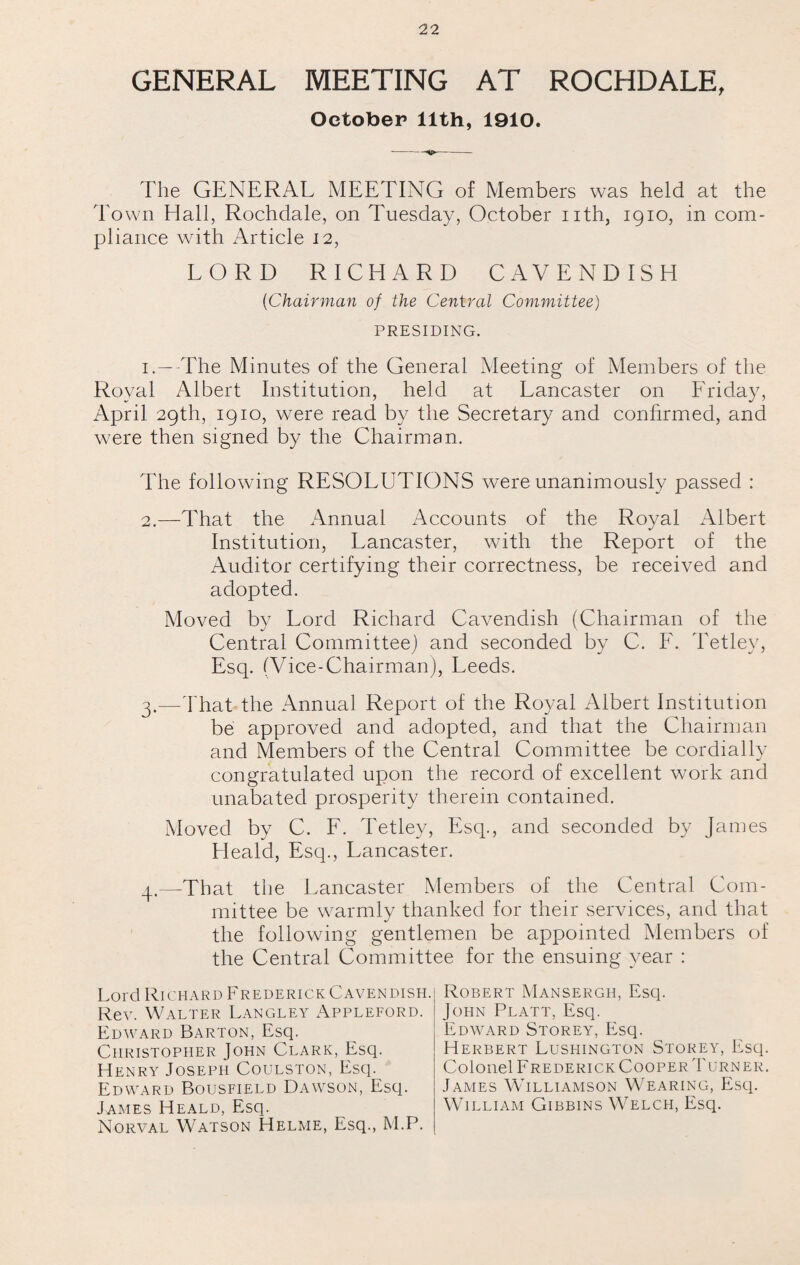 GENERAL MEETING AT ROCHDALE, October 11th, 1910. -- The GENERAL MEETING of Members was held at the Town Hall, Rochdale, on Tuesday, October nth, 1910, in com¬ pliance with Article 12, LORD RICHARD CAVENDISH ('Chairman of the Central Committee) PRESIDING. i.—-The Minutes of the General Meeting of Members of the Royal Albert Institution, held at Lancaster on Friday, April 29th, 1910, were read by the Secretary and confirmed, and were then signed by the Chairman. The following RESOLUTIONS were unanimously passed : 2. —That the Annual Accounts of the Royal Albert Institution, Lancaster, with the Report of the Auditor certifying their correctness, be received and adopted. Moved by Lord Richard Cavendish (Chairman of the Central Committee) and seconded by C. F. Tetley, Esq. (Vice-Chairman), Leeds. 3. —That the Annual Report of the Royal Albert Institution be approved and adopted, and that the Chairman and Members of the Central Committee be cordially congratulated upon the record of excellent work and unabated prosperity therein contained. Moved by C. F. Tetley, Esq., and seconded by James Heald, Esq., Lancaster. q.—That the Lancaster Members of the Central Com¬ mittee be warmly thanked for their services, and that the following gentlemen be appointed Members of the Central Committee for the ensuing year : Lord Richard FrederickCavendish. Rev. Walter Langley Appleford. Edward Barton, Esq. Christopher John Clark, Esq. Henry Joseph Coulston, Esq. Edward Bousfield Dawson, Esq. James Heald, Esq. Norval Watson Helme, Esq., M.P. Robert Mansergh, Esq. John Platt, Esq. Edward Storey, Esq. Herbert Lushington Storey, Esq. Colonel Frederick Cooper Turner. James Williamson Wearing, Esq. William Gibbins Welch, Esq.