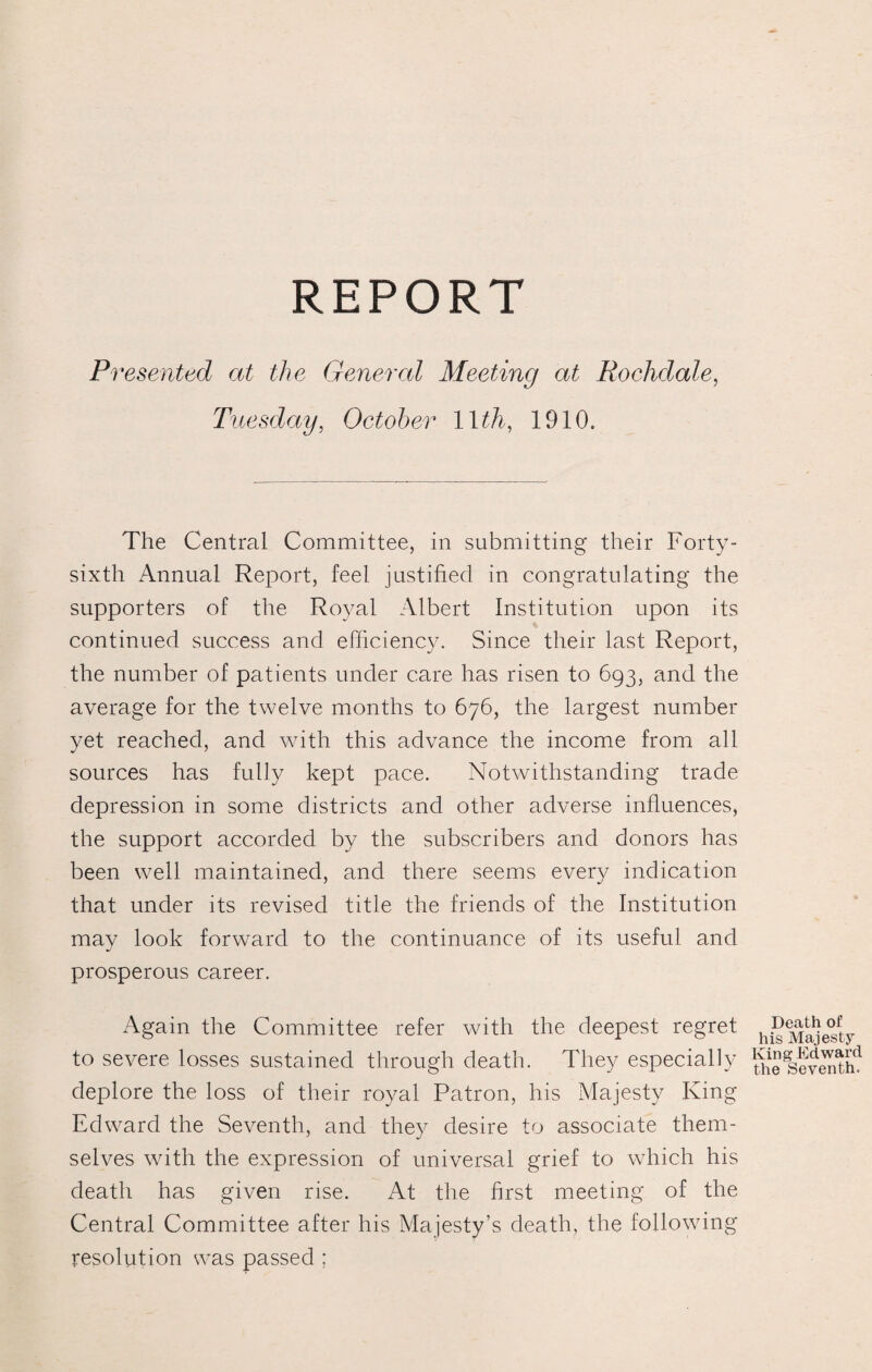 REPORT Presented at the General Meeting at Rochdale, Tuesday, October llth, 1910. The Central Committee, in submitting their Forty- sixth Annual Report, feel justified in congratulating the supporters of the Royal Albert Institution upon its continued success and efficiency. Since their last Report, the number of patients under care has risen to 693, and the average for the twelve months to 676, the largest number yet reached, and with this advance the income from all sources has fully kept pace. Notwithstanding trade depression in some districts and other adverse influences, the support accorded by the subscribers and donors has been well maintained, and there seems every indication that under its revised title the friends of the Institution may look forward to the continuance of its useful and prosperous career. Again the Committee refer with the deepest regret to severe losses sustained through death. They especially deplore the loss of their royal Patron, his Majesty King Edward the Seventh, and they desire to associate them¬ selves with the expression of universal grief to which his death has given rise. At the first meeting of the Central Committee after his Majesty’s death, the following resolution was passed ; Death of his Majesty King Edward the Seventh.