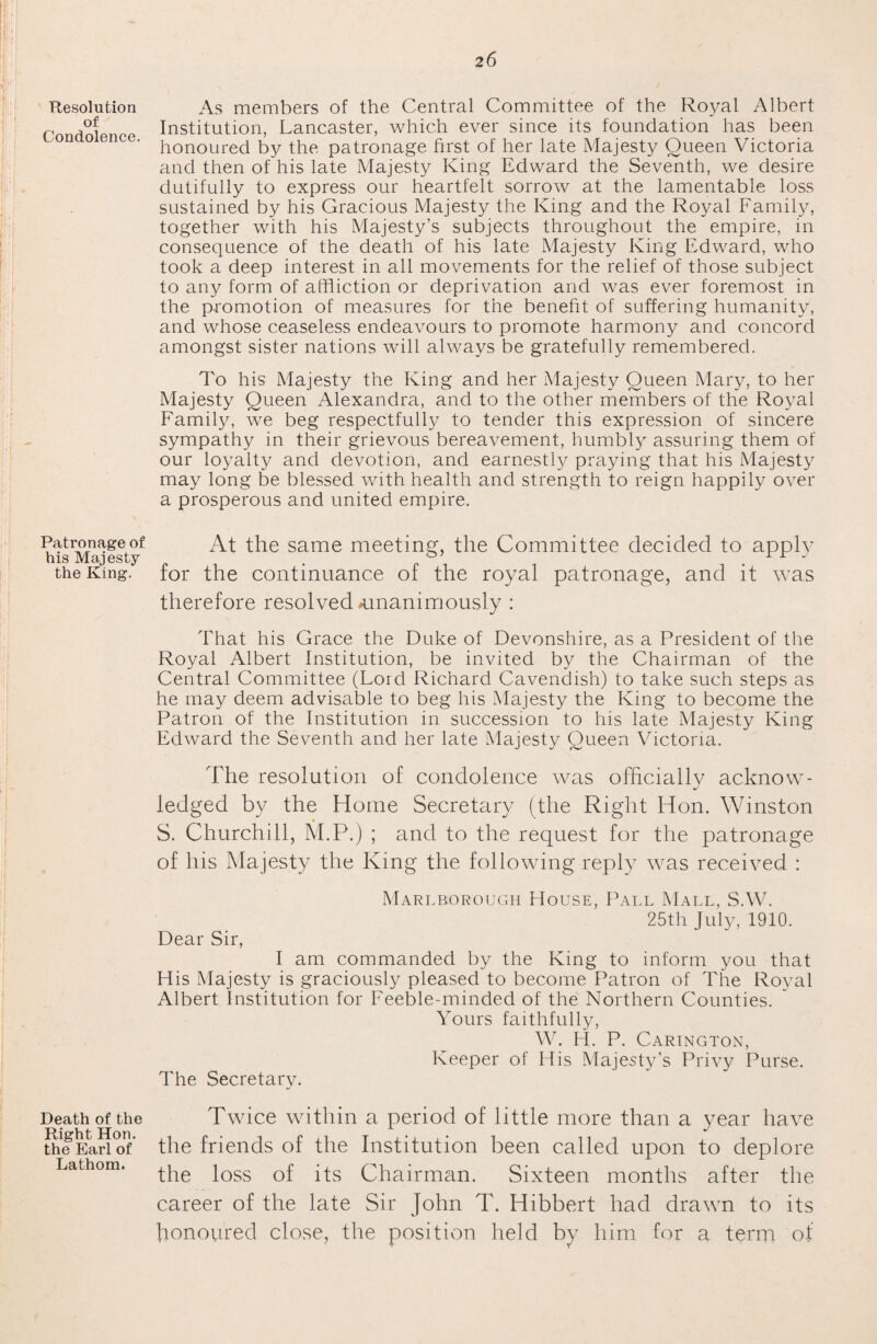 Resolution of Condolence. Patronage of his Majesty the King. Death of the Right Hon. the Earl of Lathom. As members of the Central Committee of the Royal Albert Institution, Lancaster, which ever since its foundation has been honoured by the patronage first of her late Majesty Queen Victoria and then of his late Majesty King Edward the Seventh, we desire dutifully to express our heartfelt sorrow at the lamentable loss sustained by his Gracious Majesty the King and the Royal Family, together with his Majesty’s subjects throughout the empire, in consequence of the death of his late Majesty King Edward, who took a deep interest in all movements for the relief of those subject to any form of affliction or deprivation and was ever foremost in the promotion of measures for the benefit of suffering humanity, and whose ceaseless endeavours to promote harmony and concord amongst sister nations will always be gratefully remembered. To his Majesty the King and her Majesty Queen Mary, to her Majesty Queen Alexandra, and to the other members of the Royal Family, we beg respectfully to tender this expression of sincere sympathy in their grievous bereavement, humbly assuring them of our loyalty and devotion, and earnestly praying that his Majesty may long be blessed with health and strength to reign happily over a prosperous and united empire. At the same meeting, the Committee decided to apply for the continuance of the royal patronage, and it was therefore resolved -unanimously : That his Grace the Duke of Devonshire, as a President of the Royal Albert Institution, be invited by the Chairman of the Central Committee (Lord Richard Cavendish) to take such steps as he may deem advisable to beg his Majesty the King to become the Patron of the Institution in succession to his late Majesty King Edward the Seventh and her late Majesty Queen Victoria. The resolution of condolence was officially acknow¬ ledged by the Home Secretary (the Right Hon. Winston S. Churchill, M.P.) ; and to the request for the patronage of his Majesty the King the following reply was received : Dear Sir, Marlborough House, Pall Mall, S.W. 25th July, 1910. I am commanded by the King to inform you that His Majesty is graciously pleased to become Patron of The Royal Albert Institution for Feeble-minded of the Northern Counties. Yours faithfully, The Secretary. W. H. P. Carington, Keeper of His Majesty’s Privy Purse. Twice within a period of little more than a year have the friends of the Institution been called upon to deplore the loss of its Chairman. Sixteen months after the career of the late Sir John T. Idibbert had drawn to its honoured close, the position held by him for a term of