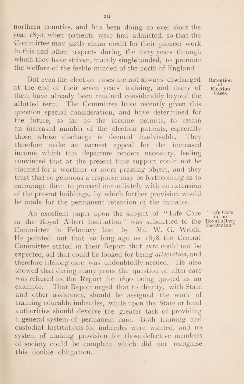 northern counties, and has been doing so ever since the year 1870, when patients were first admitted, so that the Committee may justly claim credit for their pioneer work in this and other respects during the forty years through which they have striven, mainly singlehanded, to promote the welfare of the feeble-minded of the north of England. But even the election cases are not always discharged at the end of their seven years’ training, and many of them have already been retained considerably beyond the allotted term. The Committee have recently given this question special consideration, and have determined for the future, so far as the income permits, to retain an increased number of the election patients, especially those whose discharge is deemed inadvisable. They therefore make an earnest appeal for the increased income which this departure renders necessary, feeling convinced that at the present time support could not be claimed for a worthier or more pressing object, and they trust that so generous a response may be forthcoming as to encourage them to proceed immediately with an extension of the present buildings, by which further provision would be made for the permanent retention of the inmates. Retention of Election Cases. An excellent paper upon the subject of “ Life Care in the Royal Albert Institution’’ was submitted to the Committee in February last by Mr. W. G. Welch. He pointed out that so long ago as 1878 the Central Committee stated in their Report that cure could not be expected, all that could be looked for being alleviation, and therefore lifelong care was undoubtedly needed. He also showed that during many years the question of after-care was referred to, the Report for 1890 being quoted as an example. That Report urged that to charity, with State and other assistance, should be assigned the work of training educable imbeciles, while upon the State or local authorities should devolve the greater task of providing a general system of permanent care. Both training and custodial Institutions for imbeciles were wanted, and no system of making provision for those defective members of society could be complete which did not recognise this double obligation. ‘ Life Care in the Royal Albert Institution.”