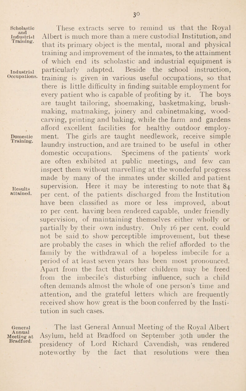 Scholastic and Industrial Training. Industrial Occupations. Domestic Training. Results attained. General Annual Meeting at Bradford. 3° These extracts serve to remind us that the Royal Albert is much more than a mere custodial Institution, and that its primary object is the mental, moral and physical training and improvement of the inmates, to the attainment of which end its scholastic and industrial equipment is particularly adapted. Beside the school instruction, training is given in various useful occupations, so that there is little difficulty in finding suitable employment for every patient who is capable of profiting by it. The boys are taught tailoring, shoemaking, basketmaking, brush¬ making, matmaking, joinery and cabinetmaking, wood¬ carving, printing and baking, while the farm and gardens afford excellent facilities for healthy outdoor employ¬ ment. The girls are taught needlework, receive simple laundry instruction, and are trained to be useful in other domestic occupations. Specimens of the patients’ work are often exhibited at public meetings, and few can inspect them without marvelling at the wonderful progress made by many of the inmates under skilled and patient supervision. Here it may be interesting to note that 84 per cent, of the patients discharged from the Institution have been classified as more or less improved, about 10 per cent, having been rendered capable, under friendly supervision, of maintaining themselves either wholly or partially by their own industry. Only 16 per cent, could not be said to show perceptible improvement, but these are probably the cases in which the relief afforded to the family by the withdrawal of a hopeless imbecile for a period of at least seven years has been most pronounced. Apart from the fact that other children may be freed from the imbecile’s disturbing influence, such a child often demands almost the whole of one person’s time and attention, and the grateful letters which are frequently received show how great is the boon conferred by the Insti¬ tution in such cases. The last General Annual Meeting of the Royal Albert Asylum, held at Bradford on September 30th under the presidency of Lord Richard Cavendish, was rendered noteworthy by the fact that resolutions were then