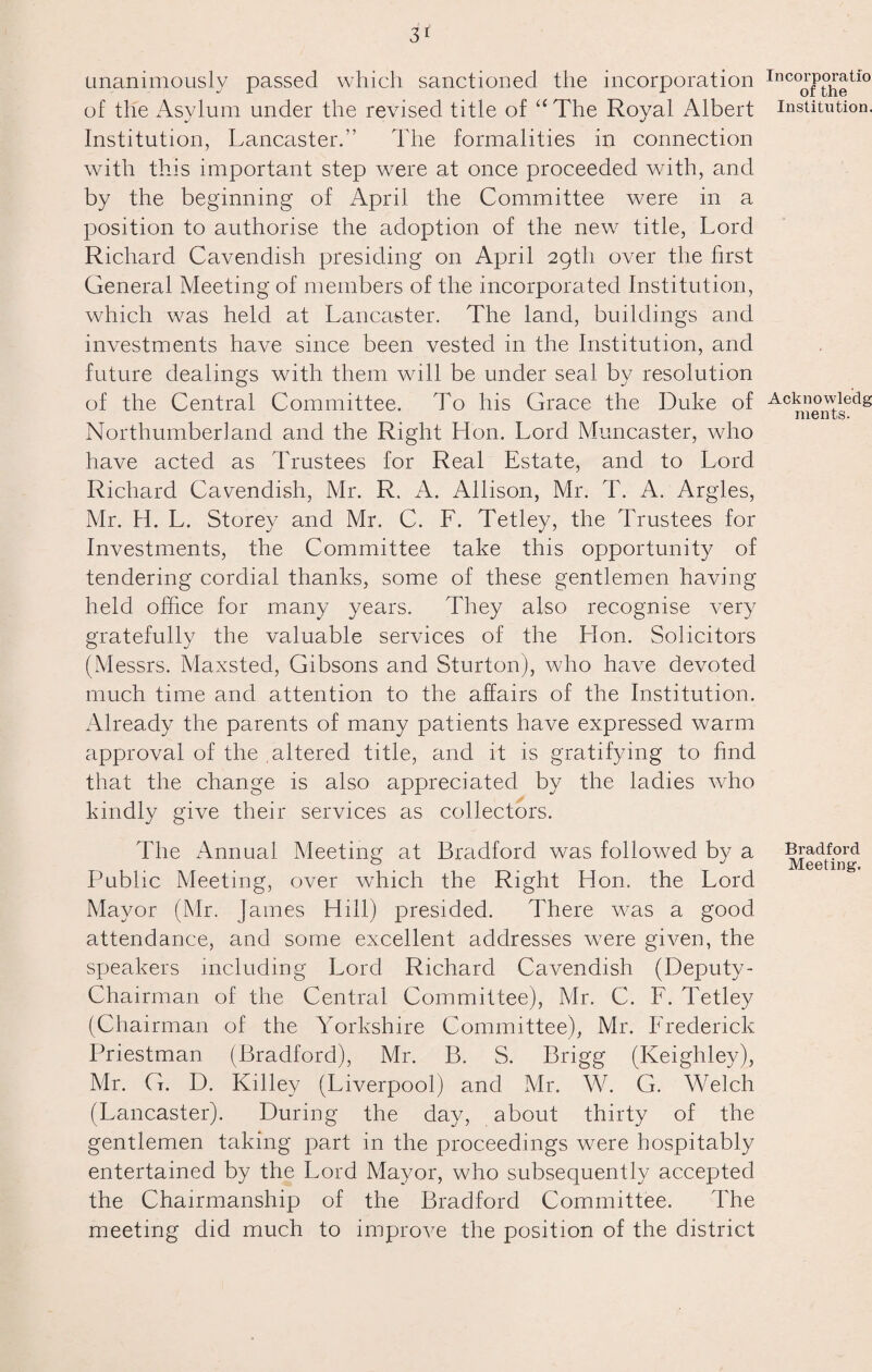 unanimously passed which sanctioned the incorporation of the Asylum under the revised title of “ The Royal Albert Institution, Lancaster.” The formalities in connection with this important step were at once proceeded with, and by the beginning of April the Committee were in a position to authorise the adoption of the new title, Lord Richard Cavendish presiding on April 29th over the first General Meeting of members of the incorporated Institution, which was held at Lancaster. The land, buildings and investments have since been vested in the Institution, and future dealings with them will be under seal by resolution of the Central Committee. To his Grace the Duke of Northumberland and the Right Hon. Lord Muncaster, who have acted as Trustees for Real Estate, and to Lord Richard Cavendish, Mr. R. A. Allison, Mr. T. A. Argles, Mr. H. L. Storey and Mr. C. F. Tetley, the Trustees for Investments, the Committee take this opportunity of tendering cordial thanks, some of these gentlemen having held office for many years. They also recognise very gratefully the valuable services of the Hon. Solicitors (Messrs. Maxsted, Gibsons and Sturton), who have devoted much time and attention to the affairs of the Institution. Already the parents of many patients have expressed warm approval of the altered title, and it is gratifying to find that the change is also appreciated by the ladies who kindly give their services as collectors. The Annual Meeting at Bradford was followed by a Public Meeting, over which the Right Hon. the Lord Mayor (Mr. James Hill) presided. There was a good attendance, and some excellent addresses were given, the speakers including Lord Richard Cavendish (Deputy - Chairman of the Central Committee), Mr. C. F. Tetley (Chairman of the Yorkshire Committee), Mr. Frederick Priestman (Bradford), Mr. B. S. Brigg (Keighley), Mr. G. D. Killey (Liverpool) and Mr. W. G. Welch (Lancaster). During the day, about thirty of the gentlemen taking part in the proceedings were hospitably entertained by the Lord Mayor, who subsequently accepted the Chairmanship of the Bradford Committee. The meeting did much to improve the position of the district Incorporatio of the Institution. Acknowledg ments. Bradford Meeting.