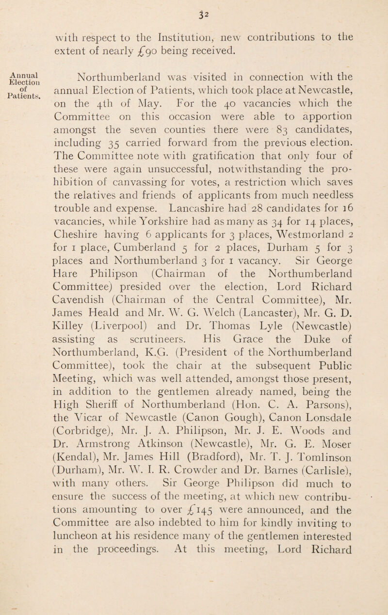 Annual Election of Patients. 32 with respect to the Institution, new contributions to the extent of nearly £go being received. Northumberland was visited in connection with the annual Election of Patients, which took place at Newcastle, on the 4th of May. For the 40 vacancies which the Committee on this occasion were able to apportion amongst the seven counties there were 83 candidates, including 35 carried forward from the previous election. The Committee note with gratification that only four of these were again unsuccessful, notwithstanding the pro¬ hibition of canvassing for votes, a restriction which saves the relatives and friends of applicants from much needless trouble and expense. Lancashire had 28 candidates for 16 vacancies, while Yorkshire had as many as 34 for 14 places, Cheshire having 6 applicants for 3 places, Westmorland 2 for 1 place, Cumberland 5 for 2 places, Durham 5 for 3 places and Northumberland 3 for 1 vacancy. Sir George Hare Philipson (Chairman of the Northumberland Committee) presided over the election, Lord Richard Cavendish (Chairman of the Central Committee), Mr. James Heald and Mr. W. G. Welch (Lancaster), Mr. G. D. Killey (Liverpool) and Dr. Thomas Lyle (Newcastle) assisting as scrutineers. His Grace the Duke of Northumberland, K.G. (President of the Northumberland Committee), took the chair at the subsequent Public Meeting, which was well attended, amongst those present, in addition to the gentlemen already named, being the High Sheriff of Northumberland (Hon. C. A. Parsons), the Vicar of Newcastle (Canon Gough), Canon Lonsdale (Corbridge), Mr. J. A. Philipson, Mr. J. E. Woods and Dr. Armstrong Atkinson (Newcastle), Mr. G. IP Moser (Kendal), Mr. James Hill (Bradford), Mr. T. J. Tomlinson (Durham), Mr. W. I. R. Crowder and Dr. Barnes (Carlisle), with many others. Sir George Philipson did much to ensure the success of the meeting, at which new contribu¬ tions amounting to over ^145 were announced, and the Committee are also indebted to him for kindly inviting to luncheon at his residence many of the gentlemen interested in the proceedings. At this meeting, Lord Richard