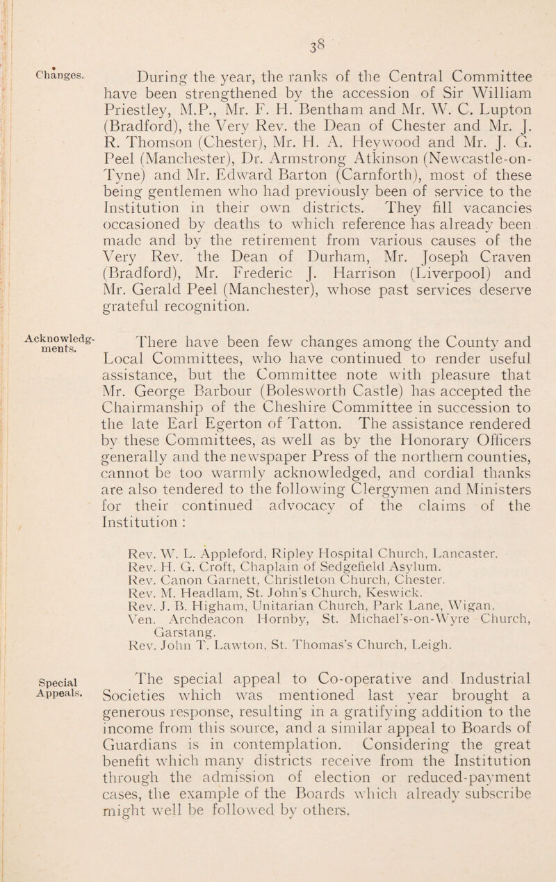 % Changes. Acknowledg¬ ments. Special Appeals. During the year, the ranks of the Central Committee have been strengthened by the accession of Sir William Priestley, M.P., Mr. F. H. Bentham and Mr. W. C. Lupton (Bradford), the Very Rev. the Dean of Chester and Mr. J. R. Thomson (Chester), Mr. H. A. Hey wood and Mr. J. G. Peel (Manchester), Dr. Armstrong Atkinson (Newcastle-on- Tyne) and Mr. Edward Barton (Carnforth), most of these being gentlemen who had previously been of service to the Institution in their own districts. They fill vacancies occasioned by deaths to which reference has already been made and by the retirement from various causes of the Very Rev. the Dean of Durham, Mr. Joseph Craven (Bradford), Mr. Frederic J. Harrison (Liverpool) and Mr. Gerald Peel (Manchester), whose past services deserve grateful recognition. There have been few changes among the County and Local Committees, who have continued to render useful assistance, but the Committee note with pleasure that Mr. George Barbour (Bolesworth Castle) has accepted the Chairmanship of the Cheshire Committee in succession to the late Earl Egerton of Tatton. The assistance rendered by these Committees, as well as by the Honorary Officers generally and the newspaper Press of the northern counties, cannot be too warmly acknowledged, and cordial thanks are also tendered to the following Clergymen and Ministers for their continued advocacy of the claims of the Institution : Rev. W. L. Appleford, Ripley Hospital Church, Lancaster. Rev. H. G. Croft, Chaplain of Sedgefield Asylum. Rev. Canon Garnett, Christleton Church, Chester. Rev. M. I lead lain, St. John's C hurch, Keswick. Rev. J. B. Higham, Unitarian Church, Park Lane, Wigan. Yen. Archdeacon Hornby, St. Michael’s-on-Wyre Church, Garstang. Rev. John T. Lawton, St. Thomas’s Church, Leigh. The special appeal to Co-operative and Industrial Societies which was mentioned last year brought a generous response, resulting in a gratifying addition to the income from this source, and a similar appeal to Boards of Guardians is in contemplation. Considering the great benefit which many districts receive from the Institution through the admission of election or reduced-payment cases, the example of the Boards which already subscribe might well be followed by others.