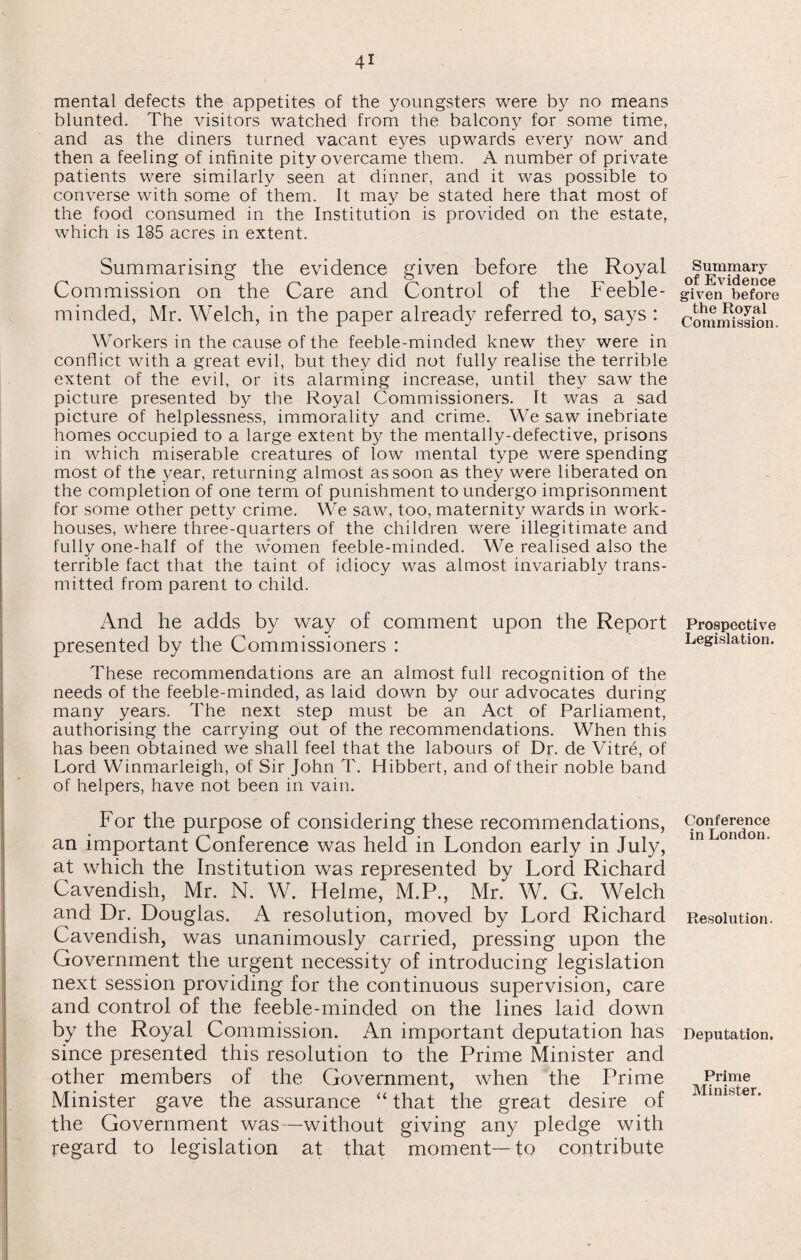 mental defects the appetites of the youngsters were by no means blunted. The visitors watched from the balcony for some time, and as the diners turned vacant eyes upwards every now and then a feeling of infinite pity overcame them. A number of private patients were similarly seen at dinner, and it was possible to converse with some of them. It may be stated here that most of the food consumed in the Institution is provided on the estate, which is 185 acres in extent. Summarising the evidence given before the Royal Commission on the Care and Control of the Feeble¬ minded, Mr. Welch, in the paper already referred to, says : Workers in the cause of the feeble-minded knew they were in conflict with a great evil, but they did not fully realise the terrible extent of the evil, or its alarming increase, until they saw the picture presented by the Royal Commissioners. It was a sad picture of helplessness, immorality and crime. We saw inebriate homes occupied to a large extent by the mentally-defective, prisons in which miserable creatures of low mental type were spending most of the year, returning almost as soon as they were liberated on the completion of one term of punishment to undergo imprisonment for some other petty crime. We saw, too, maternity wards in work- houses, where three-quarters of the children were illegitimate and fully one-half of the women feeble-minded. We realised also the terrible fact that the taint of idiocy was almost invariably trans¬ mitted from parent to child. And he adds by way of comment upon the Report presented by the Commissioners : These recommendations are an almost full recognition of the needs of the feeble-minded, as laid down by our advocates during many years. The next step must be an Act of Parliament, authorising the carrying out of the recommendations. When this has been obtained we shall feel that the labours of Dr. de Vitre, of Lord Winmarleigh, of Sir John T. Hibbert, and of their noble band of helpers, have not been in vain. For the purpose of considering these recommendations, an important Conference was held in London early in July, at which the Institution was represented by Lord Richard Cavendish, Mr. N. W. Helme, M.P., Mr. W. G. Welch and Dr. Douglas. A resolution, moved by Lord Richard Cavendish, was unanimously carried, pressing upon the Government the urgent necessity of introducing legislation next session providing for the continuous supervision, care and control of the feeble-minded on the lines laid down by the Royal Commission. An important deputation has since presented this resolution to the Prime Minister and other members of the Government, when the Prime Minister gave the assurance “ that the great desire of the Government was—without giving any pledge with regard to legislation at that moment—to contribute Summary of Evidence given before the Royal Commission. Prospective Legislation. Conference in London. Resolution. Deputation. Prime Minister.