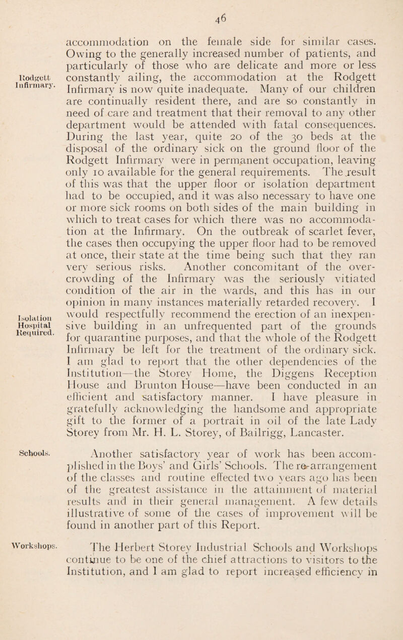 llodgett Infirmary Isolation Hospital Required. Schools. Workshops. accommodation on the female side for similar cases. Owing to the generally increased number of patients, and particularly of those who are delicate and more or less constantly ailing, the accommodation at the Rodgett Infirmary is now quite inadequate. Many of our children are continually resident there, and are so constantly in need of care and treatment that their removal to any other department would be attended with fatal consequences. During the last year, quite 20 of the 30 beds at the disposal of the ordinary sick on the ground floor of the Rodgett Infirmary were in permanent occupation, leaving only 10 available for the general requirements. The,result of this was that the upper floor or isolation department had to be occupied, and it was also necessary to have one or more sick rooms on both sides of the main building in which to treat cases for which there was no accommoda¬ tion at the Infirmary. On the outbreak of scarlet fever, the cases then occupying the upper floor had to be removed at once, their state at the time being such that they ran verv serious risks. Another concomitant of the over- crowding of the Infirmary was the seriously vitiated condition of the air in the wards, and this has in our opinion in many instances materially retarded recovery. I would respectfully recommend the erection of an inexpen¬ sive building in an unfrequented part of the grounds for quarantine purposes, and that the whole of the Rodgett Infirmary be left for the treatment of the ordinary sick. I am glad to report that the other dependencies of the Institution—the Storey Home, the Diggens Reception House and Brunton House—have been conducted in an efficient and 'satisfactory manner. I have pleasure in gratefully acknowledging the handsome and appropriate gift to the former of a portrait in oil of the late Lady Storey from Mr. H. L. Storey, of Bailrigg, Lancaster. Another satisfactory year of work has been accom¬ plished in the Boys’ and Girls’ Schools. The rearrangement of the classes and routine effected two years ago has been of the greatest assistance in the attainment of material results and in their general management. A few details illustrative of some of the cases of improvement will be found in another part of this Report. The Herbert Storey Industrial Schools and Workshops continue to be one of the chief attractions to visitors to the Institution, and 1 am glad to report increased efficiency in