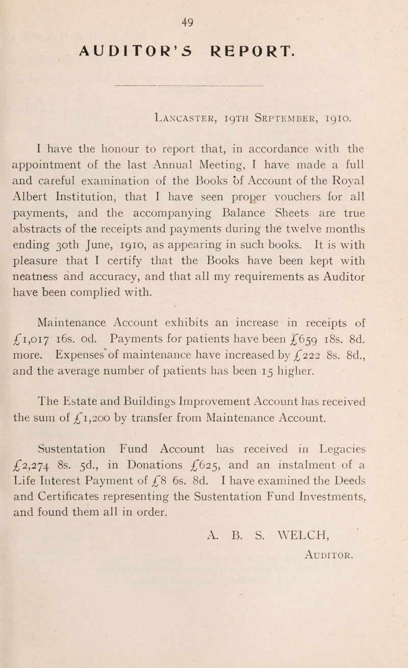 AUDITOR’S REPORT. Lancaster, 19TH September, 1910. I have the honour to report that, in accordance with the appointment of the last Annual Meeting, I have made a full and careful examination of the Books of Account of the Royal Albert Institution, that I have seen proper vouchers for all payments, and the accompanying Balance Sheets are true abstracts of the receipts and payments during the twelve months ending 30th June, 1910, as appearing in such books. It is with pleasure that I certify that the Books have been kept with neatness and accuracy, and that all my requirements as Auditor have been complied with. Maintenance Account exhibits an increase in receipts of £1,017 I^s- °d. Payments for patients have been £659 18s. 8d. more. Expenses of maintenance have increased by £222 8s. 8d., and the average number of patients has been 15 higher. The Estate and Buildings Improvement Account has received the sum of £1,200 by transfer from Maintenance Account. Sustentation Fund Account has received in Legacies £2,274 Ss. 5d., in Donations £625, and an instalment of a Life Interest Payment of £8 6s. 8d. I have examined the Deeds and Certificates representing the Sustentation Fund Investments, and found them all in order. A. B. S. WELCH, Auditor.