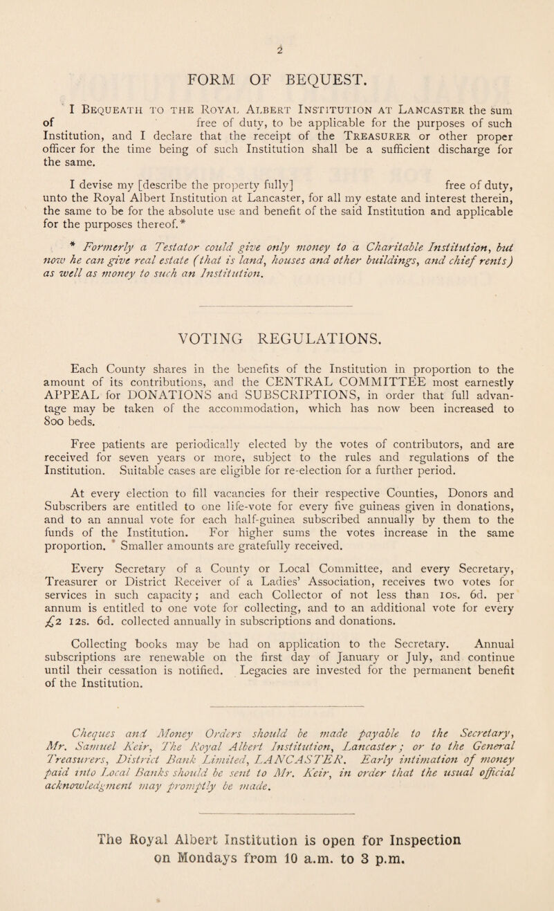 2 FORM OF BEQUEST. I Bequeath to the Royal Albert Institution at Lancaster the sum of free of duty, to be applicable for the purposes of such Institution, and I declare that the receipt of the Treasurer or other proper officer for the time being of such Institution shall be a sufficient discharge for the same. I devise my [describe the property fully] free of duty, unto the Royal Albert Institution at Lancaster, for all my estate and interest therein, the same to be for the absolute use and benefit of the said Institution and applicable for the purposes thereof.* * Formerly a Testator could give only money to a Charitable Institution, but now he can give real estate (that is land, houses and other buildings, and chief rents) as well as money to such an Institution. VOTING REGULATIONS. Each County shares in the benefits of the Institution in proportion to the amount of its contributions, and the CENTRAL COMMITTEE most earnestly APPEAL for DONATIONS and SUBSCRIPTIONS, in order that full advan¬ tage may be taken of the accommodation, which has now been increased to 800 beds. Free patients are periodically elected by the votes of contributors, and are received for seven years or more, subject to the rules and regulations of the Institution. Suitable cases are eligible for re-election for a further period. At every election to fill vacancies for their respective Counties, Donors and Subscribers are entitled to one life-vote for every five guineas given in donations, and to an annual vote for each half-guinea subscribed annually by them to the funds of the Institution. For higher sums the votes increase in the same proportion. Smaller amounts are gratefully received. Every Secretary of a County or Local Committee, and every Secretary, Treasurer or District Receiver of a Ladies’ Association, receives two votes for services in such capacity; and each Collector of not less than 10s. 6d. per annum is entitled to one vote for collecting, and to an additional vote for every £2 12s. 6d. collected annually in subscriptions and donations. Collecting books may be had on application to the Secretary. Annual subscriptions are renewable on the first day of January or July, and continue until their cessation is notified. Legacies are invested for the permanent benefit of the Institution. Cheques and Money Orders should be made payable to the Secretary, Mr. Samuel Keir, The Royal Albert Institution, Lancaster; or to the General Treasurers, District Bank Limited, LANCASTER. Early intimation of money paid into Local Banks should be sent to Mr. Heir, in order that the usual official acknowledgment may promptly be made. The Royal Albert Institution is open for Inspection on Mondays from 10 a.m. to 3 p.m.