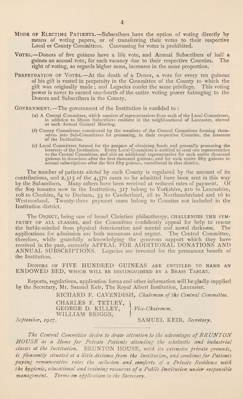 Mode of Electing Patients.—Subscribers have the option of voting directly by means of voting papers, or of transferring their votes to their respective Local or County Committees. Canvassing for votes is prohibited. Votes.—Donors of five guineas have a life vote, and Annual Subscribers of half a guinea an annual vote, for each vacancy due to their respective Counties. The right of voting, as regards higher sums, increases in the same proportion. Perpetuation of Votes.—At the death of a Donor, a vote for every ten guineas of his gift is vested in perpetuity in the Committee of the County to which the gift was originally made; and Legacies confer the same privilege. This voting power is never to exceed one-fourth of the entire voting power belonging to the Donors and Subscribers in the County. Government.—The government of the Institution is confided to : (a) A Central Committee, which consists of representatives from each of the Local Committees, in addition to fifteen Subscribers resident in the neighbourhood of Lancaster, elected at each Annual General Meeting. (<5) County Committees constituted by the members of the Central Committee forming them¬ selves into Sub-Committees for promoting, in their respective Counties, the interests of the Institution. (c) Local Committees formed for the purpose of obtaining funds and generally promoting the interests of the Institution. Every Local Committee is entitled to send one representative to the Central Committee, and also an additional representative for each entire thousand guineas in donations after the first thousand guineas, and for each entire fifty guineas in annual subscriptions after the first fifty guineas, contributed in that district. The number of patients elected by each County is regulated by the amount of its contributions, and 2,315 of the 4,370 cases so far admitted have been sent in this way by the Subscribers. Many others have been received at reduced rates of payment. Of the 809 inmates now in the Institution, 317 belong to Yorkshire, 210 to Lancashire, 108 to Cheshire, 84 to Durham, 33 to Cumberland, 18 to Northumberland and 16 to Westmorland. Twenty-three payment cases belong to Counties not included in the Institution district. The Object, being one of broad Christian philanthropy, challenges the sym¬ pathy of all classes, and the Committee confidently appeal for help to rescue the feeble-minded from physical deterioration and mental and moral darkness. The applications for admission are both numerous and urgent. The Central Committee, therefore, while gratefully acknowledging the generous support which they have received in the past, earnestly APPEAL FOR ADDITIONAL DONATIONS AND ANNUAL SUBSCRIPTIONS. Legacies are invested for the permanent benefit of the Institution. Donors of FIVE HUNDRED GUINEAS are entitled to name an ENDOWED BED, which will be distinguished by a Brass Tablet. Reports, regulations, application forms and other information will be gladly supplied by the Secretary, Mr. Samuel Keir, The Royal Albert Institution, Lancaster. RICHARD F. CAVENDISH, Chairman of the Central Committee. CHARLES F. TETLEY, ) GEORGE D. KILLEY, [ Vice-Chairmen. WILLIAM BRIGGS, J September, 1927. SAMUEL KEIR, Secretary. The Central Committee desire to draw attention to the advantages of BRUN7ON HOUSE as a Home for Private Patients attending the scholastic and industrial classes at the Institution. BRUNTON HOUSE, with its extensive private grounds, is pleasantly situated at a little distance from the Institution, and combines for Patients paying remunerative rates the seclusion and comforts of a Private Residence with the hygienic, educational and training resources of a Public Institution under responsible management. Terms on application to the Secretary,