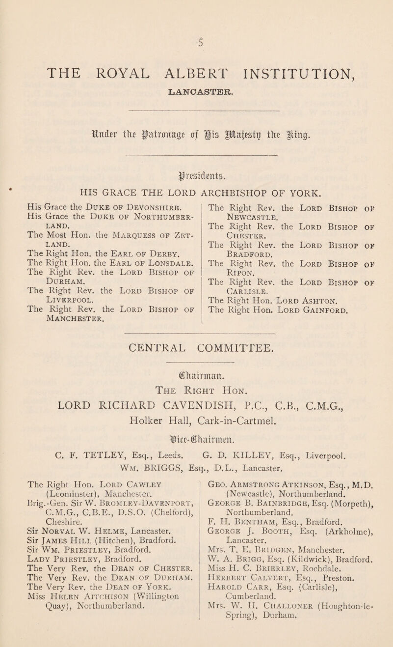 THE ROYAL ALBERT INSTITUTION, LANCASTER. ILtcbr tin' Jatemage ajf |§is plajestij the ^ing. frmdente. HIS GRACE THE LORD ARCHBISHOP OF YORK. His Grace the Duke of Devonshire. His Grace the Duke of Northumber¬ land. The Most Hon. the Marquess of Zet¬ land. The Right Hon. the Earl of Derby. The Right Hon. the Earl of Lonsdale. The Right Rev. the Lord Bishop of Durham. The Right Rev. the Lord Bishop of Liverpool. The Right Rev. the Lord Bishop of Manchester. The Right Rev. the Lord Bishop of Newcastle. The Right Rev. the Lord Bishop of Chester. The Right Rev. the Lord Bishop of Bradford. The Right Rev. the Lord Bishop of Ripon. The Right Rev. the Lord Bishop of Carlisle. The Right Hon. Lord Ashton. The Right Hon. Lord Gainford. CENTRAL COMMITTEE. Chairman. The Right Hon. LORD RICHARD CAVENDISH, P.C., C.B., C.M.G., Holker Hall, Cark-in-Cartmel. Dtcc-dniairmcH. C. F. TETLEY, Esq., Leeds. G. D. KILLEY, Esq., Liverpool. Wm. BRIGGS, Esq., D.L., Lancaster. The Right Hon. Lord Cawley (Leominster), Manchester. Brig.-Gen. Sir W. Bromley-Davenport, C.M.G., C.B.E., D.S.O. (Chelford), Cheshire. Sir Norval W. Helme, Lancaster. Sir James Hill (Hitchen), Bradford. Sir Wm. Priestley, Bradford. Lady Priestley, Bradford. The Very Rev. the Dean of Chester. The Very Rev. the Dean of Durham. The Very Rev. the Dean of York. Miss Helen Aitchison (Willington Quay), Northumberland. Geo. Armstrong Atkinson, Esq., M.D. (Newcastle), Northumberland. George B. Bainbridge, Esq. (Morpeth), Northumberland. F. FI. Bentham, Esq., Bradford. George J. Booth, Esq. (Arkholme), Lancaster. Mrs. T. E. Bridgen, Manchester. W. A. Brigg, Esq. (Kildwick), Bradford. Miss H. C. Brierley, Rochdale. Herbert Calvert, Esq., Preston. PIarold Carr, Esq. (Carlisle), Cumberland. Mrs. W. II. Challoner (Houghton-le- Spring), Durham.