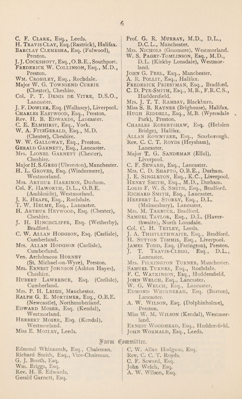 C. F. Clark, Esq., Leeds. H. Travis Clay, Esq.(Rastrick), Halifax. Barclay Clemesha, Esq. (Fulwood), Preston. J. J. Cockshott, Esq. ,O.B.E., Southport. Frederick W. Collinson, Esq., M.D., Preston. Wm. Crossley, Esq., Rochdale. Major W. G. Townsend Currie (Chester), Cheshire. Col. P. T. Denis de Vitre, D.S.O., Lancaster. J. F. Dowler, Esq. (Wallasey), Liverpool. Charles Eastwood, Esq., Preston. Rev. H. B. Edwards, Lancaster. C. E. Elmhirst, Esq., York. W. A. FitzGerald, Esq., M.D. (Chester), Cheshire. W, W. Galloway, Esq., Preston. Gerald Garnett, Esq., Lancaster. Mrs. Lionel Garnett (Chester), Cheshire. Major PI. S.Greg (Ulverston), Manchester. H. L. Groves, Esq. (Windermere), Westmorland. Mrs. Arthur Harrison, Durham. Col. F. Haworth, D.L., O.B.E. (Ambleside), Westmorland. J. R. Heape, Esq., Rochdale. T. W. PIelme, Esq., Lancaster. H. Arthur Heywood, Esq. (Chester), Cheshire. J. H. Hinchcliffe, Esq. (Wetherby), Bradford. C. W. Allan Hodgson, Esq. (Carlisle), Cumberland. Mrs. Allan Hodgson (Carlisle), Cumberland. Ven. Archdeacon PIornby (St. Michael-on-Wyre), Preston. Mrs. Ernest Johnson (Ashton Hayes), Cheshire. Hubert Lawrence, Esq. (Carlisle), Cumberland. Mrs. P. H. Leigh, Manchester. Ralph G. E. Mortimer, Esq., O.B.E. (Newcastle), Northumberland. Edward Moser, Esq. (Kendal), Westmorland. Herbert Moser, Esq. (Kendal), Westmorland. Miss E. Mozley, Leeds. If arm Edmond Whinnerah, Esq., Chairman. Richard Smith, Esq., Vice-Chairman. G. J. Booth, Plsq. Wm. Briggs, Esq. Rev. H. B. Edwards. Gerald Garnett, Esq. Prof. G. R. Murray, M.D., D.L., D.C.L., Manchester. Mrs. Nichols (Grasmere), Westmorland. W. S. Paget-Tomlinson, Esq., M.D., D.L. (Kirkby Lonsdale), Westmor¬ land. John G. Peel, Esq., Manchester. A. R. Pollit, Esq., Halifax. Frederick Priestman, Esq., Bradford. C. D. Pye-Smith, Esq., M.B., F.R.C.S., Huddersfield. Mrs. J. T. T. Ramsay, Blackburn. Miss S. B. Rayner (Brighouse), Halifax. Hugh Riddell, Esq., M.B. (Wyresdale Park), Preston. Charles Robertshaw, Esq. (Hebden Bridge), Halifax. Allan Rowntree, Esq., Scarborough. Rev. C. C. T. Royds (Heysham), Lancaster. Major T. G. Sandrman (Ellel), Liverpool. C. F. Seward, Esq., Lancaster. Mrs. C. D. Shafto, O.B.E., Durham. J. E. Singleton, Esq., K.C., Liverpool. Henry Smith, Esq., M.D., Durham. Louis F. W. S. Smith, Esq., Bradford. Richard Smith, Esq., Lancaster. Herbert L. Storey, Esq., D.L. (Malmesbury), Lancaster. Mrs. M. Tarbuck, Bradford. Samuel Taylor, Esq., D.L. (Haver- thwaite), North Lonsdale. Col. C. H. Tetley, Leeds. J. A. Thistlethwaite, Esq., Bradford. H. Sutton Timmis, Esq., Liverpool. James Todd, Esq. (Farington), Preston. J. T. Travis-Clegg, Esq., D.L., Lancaster. Mrs. Pilkington Turner, Manchester. Samuel Turner, Esq., Rochdale. F. C. WAtkinson, Esq., Huddersfield. John Welch, Esq., Lancaster. W. G. Welch, Esq., Lancaster. Edmond Whinnerah, Esq. (Burton), Lancaster. A. W. Wilson, Esq. (Dolphinholme), Preston. Miss W. M. Wilson (Kendal), Westmor¬ land. Ernest Woodhead, Esq., Huddersfield. John Wormald, Esq., Leeds. Committee. C. W. Allan Hodgson, Esq. Rev. C. C. T. Royds. C. F. Seward, Esq, John Welch, Esq. A. W. Wilson, Esq.