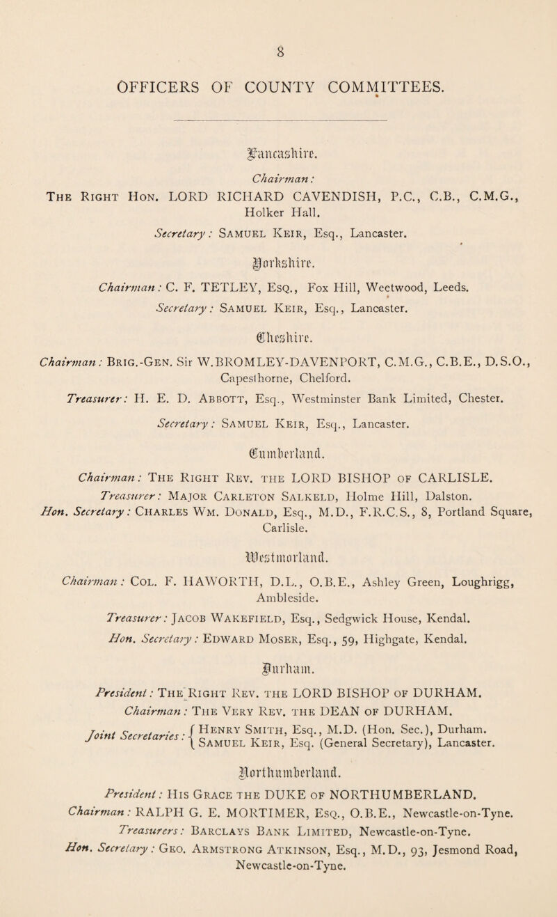 OFFICERS OF COUNTY COMMITTEES. * Lancashire. Chairman: The Right Hon. LORD RICHARD CAVENDISH, P.C., C.B., C.M.G., Holker Hall. Secretary: Samuel Keir, Esq., Lancaster. Yorkshire. Chairman: C. F. TETLEY, Esq., Fox Hill, Weetwood, Leeds. # Secretary: Samuel Keir, Esq., Lancaster. (Cheshire. Chairman: Brig.-Gen. Sir W.BROMLEY-DAVENPORT, C.M.G., C.B.E., D.S.O., Capeslhorne, Chelford. Treasurer: H. E. D. Abbott, Esq., Westminster Bank Limited, Chester. Secretary: Samuel Keir, Esq., Lancaster. ©umlierlantl. Chairman: The Right Rev. the LORD BISHOP of CARLISLE. Treasurer: Major Carleton Salkeld, Holme Hill, Dalston. Hon. Secretary: Charles Wm. Donald, Esq., M.D., F.R.C.S., 8, Portland Square, Carlisle. Westmorland. Chairman: Col. F. HAWORTH, D.L., O.B.E., Ashley Green, Loughrigg, Ambleside. Treasurer: Jacob Wakefield, Esq., Sedgwick House, Kendal. Hon. Secretary: Edward Moser, Esq., 59, Highgate, Kendal. Durham. President: The Right Rev. the LORD BISHOP of DURHAM. Chairman: The Very Rev. the DEAN of DURHAM. Taint Seeretnrie,. / Henry Smith, Esq., M.D. (Hon. Sec.), Durham. ^ ' \ Samuel Keir, Esq. (General Secretary), Lancaster. Northumberland. President: His Grace the DUKE of NORTHUMBERLAND. Chairman: RALPH G. E. MORTIMER, Esq., O.B.E., Newcastle-on-Tyne. Treasurers: Barclays Bank Limited, Newcastle-on-Tyne. Hon. Secretary: Geo. Armstrong Atkinson, Esq., M.D., 93, Jesmond Road, Newcastle-on-Tyne.