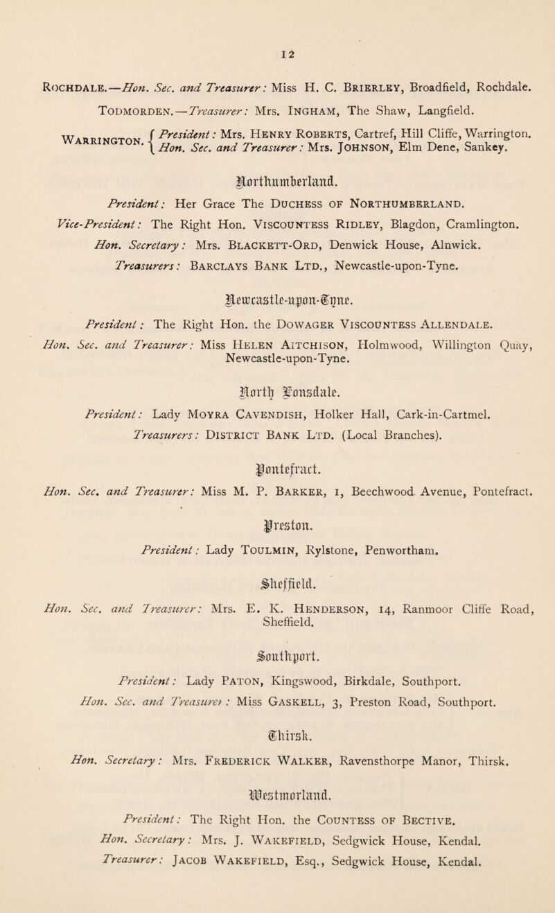 Rochdale.—Hon. Sec. and Treasurer: Miss H. C. Brierley, Broadfield, Rochdale. Todmorden.—Treasurer: Mrs. Ingham, The Shaw, Langfield. WAUTJTMP'rnM / President: Mrs. Henry Roberts, Cartref, Hill Cliffe, Warrington. ' \ Hon. Sec. and Treasurer: Mrs. JOHNSON, Elm Dene, Sankey. Uorthumkrlattd. President: Her Grace The Duchess of Northumberland. Vice-President: The Right Hon. Viscountess Ridley, Blagdon, Cramlington. Hon. Secretary: Mrs. Blackett-Ord, Denwick House, Alnwick. Treasurers: Barclays Bank Ltd., Newcastle-upon-Tyne. Ihuffastle-upon-ipne. President: The Right Hon. the Dowager Viscountess Allendale. Hon. Sec. and Treasurer: Miss Helen Aitchison, Holmwood, Willington Quay, Newcastle-upon-Tyne. hortl) Lonsdale. President: Lady Moyra Cavendish, Holker Hall, Cark-in-Cartmel. Treasurers: District Bank Ltd. (Local Branches). jlontefract. Hon. Sec. and Treasurer: Miss M. P. Barker, i, Beechwood Avenue, Pontefract. Jmtnn. President: Lady Toulmin, Rylstone, Penwortham. Sheffield. Hon. Sec. and Treasurer: Mrs. E. K. Henderson, 14, Ranmoor Cliffe Road, Sheffield. Southport. President: Lady Paton, Ivingswood, Birkdale, Southport. Hon. Sec. and Treasuret: Miss Gaskell, 3, Preston Road, Southport. ©lursh. Hon. Secretary: Mrs. Frederick Walker, Ravensthorpe Manor, Thirsk. Westmorland. President: The Right Hon. the Countess of Bective. Hon. Secretary: Mrs. J. Wakefield, Sedgwick House, Kendal. Treasurer: Jacob Wakefield, Esq., Sedgwick House, Kendal.