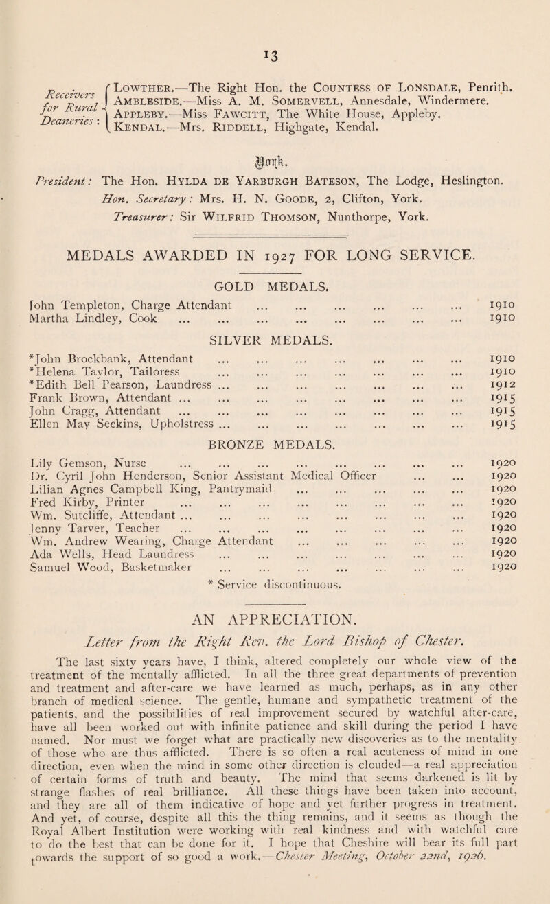 Lowther.—The Right Hon. the Countess of Lonsdale, Penrith. Ambleside.—Miss A. M. Somervell, Annesdale, Windermere. Appleby.—Miss Fawcitt, The White House, Appleby. Kendal.—Mrs. Riddell, Highgate, Kendal. President: The Hon. Hylda de Yarburgh Bateson, The Lodge, Heslington. Hon. Secretary: Mrs. H. N. Goode, 2, Clifton, York. Treasurer: Sir Wilfrid Thomson, Nunthorpe, York. Receivers for Rural Dea7teries : MEDALS AWARDED IN 1927 FOR LONG SERVICE. GOLD MEDALS. [ohn Templeton, Charge Attendant ... ... ... ... ... ... 1910 Martha Lindley, Cook ... ... ... ... ... ... ... ... 1910 SILVER MEDALS. *John Brockbank, Attendant ... ... ... ... ... ... ... 1910 ^Helena Taylor, Tailoress ... ... ... ... ... ... ... 1910 *Edith Bell Pearson, Laundress ... ... ... ... ... ... ... 1912 Frank Brown, Attendant ... ... ... ... ... ... ... ... 1915 John Cragg, Attendant ... ... ... ... ... ... ... ... 1915 Ellen May Seekins, Uphol stress ... ... ... ... ... ... ... 1915 BRONZE MEDALS. Lily Gemson, Nurse ... ... ... ... ... ... ... ... 1920 Dr. Cyril John Henderson, Senior Assistant Medical Officer ... ... 1920 Lilian Agnes Campbell King, Pantrymaid ... ... ... ... ... 1920 Fred Kirby, Printer ... ... ... ... ... ... ... ... 1920 Wm. Sutcliffe, Attendant ... ... ... ... ... ... ... ... 1920 Jenny Tarver, Teacher ... ... ... ... ... ... ... ... 1920 Wm. Andrew Wearing, Charge Attendant ... ... ... ... ... 1920 Ada Wells, Head Laundress ... ... ... ... ... ... ... 1920 Samuel Wood, Basketmaker ... ... ... ... ... ... ... 1920 * Service discontinuous. AN APPRECIATION. Letter from the Right Rev. the Lord Bishop of Chester. The last sixty years have, I think, altered completely our wdrole view of the treatment of the mentally afflicted. In all the three great departments of prevention and treatment and after-care we have learned as much, perhaps, as in any other branch of medical science. The gentle, humane and sympathetic treatment of the patients, and the possibilities of real improvement secured by watchful after-care, have all been worked out with infinite patience and skill during the period I have named. Nor must we forget what are practically new discoveries as to the mentality, of those who are thus afflicted. There is so often a real acuteness of mind in one direction, even when the mind in some other direction is clouded—a real appreciation of certain forms of truth and beauty. The mind that seems darkened is lit by strange flashes of real brilliance. All these things have been taken into account, and they are all of them indicative of hope and yet further progress in treatment. And yet, of course, despite all this the thing remains, and it seems as though the Royal Albert Institution were working with real kindness and with watchful care to do the best that can be done for it. I hope that Cheshire will bear its full part towards the support of so good a work. — Chester Meeting, October 22nd, 192b.