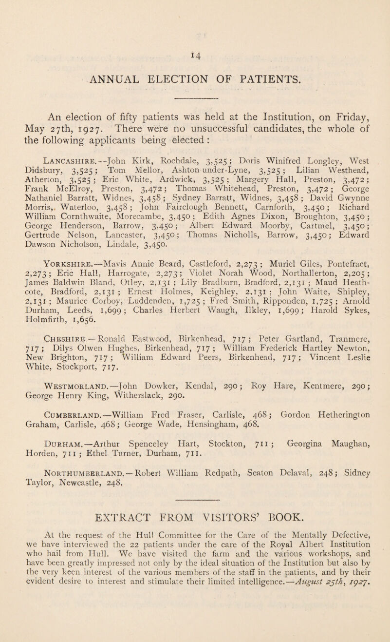 \ 14 ANNUAL ELECTION OF PATIENTS. An election of fifty patients was held at the Institution, on Friday, May 27th, 1927. There were no unsuccessful candidates, the whole of the following applicants being elected : Lancashire.—John Kirk, Rochdale, 3,525 ; Doris Winifred Longley, West Didsbury, 3,525; Tom Mellor, Ashton under-Lyne, 3,525 ; Lilian Westhead, Atherton, 3,525; Eric White, Ardwick, 3,525; Margery Hall, Preston, 3,472; Frank McElroy, Preston, 3,472; Thomas Whitehead, Preston, 3,472; George Nathaniel Barratt, Widnes, 3,458 ; Sydney Barratt, Widnes, 3,458 ; David Gwynne Morris, Waterloo, 3,458; John Fairclough Bennett, Carnforth, 3,450; Richard William Cornthwaite, Morecambe, 3,450; Edith Agnes Dixon, Broughton, 3,450; George Plenderson, Barrow, 3,450; Albert Edward Moorby, Cartmel, 3,450; Gertrude Nelson, Lancaster, 3,450; Thomas Nicholls, Barrow, 3,450; Edward Dawson Nicholson, Lindale, 3,450. Yorkshire.—Mavis Annie Beard, Castleford, 2,273 1 Muriel Giles, Pontefract, 2,273; Eric Hall, Harrogate, 2,273; Violet Norah Wood, Northallerton, 2,205 > James Baldwin Bland, Otley, 2,131 ; Lily Bradburn, Bradford, 2,131 ; Maud Heath- cote, Bradford, 2,131 ; Ernest Holmes, Keighley, 2,131 ; John Waite, Shipley, 2,131; Maurice Corboy, Luddenden, 1,725; Fred Smith, Ripponden, 1,725; Arnold Durham, Leeds, 1,699; Charles Herbert Waugh, Ilkley, 1,699; Harold Sykes, Ilolmfirth, 1,656. Cheshire—Ronald Eastwood, Birkenhead, 717 5 Peter Gartland, Tranmere, 717; Dilys Olwen Hughes, Birkenhead, 717 5 William Frederick Hartley Newton, New Brighton, 717; William Edward Peers, Birkenhead, 717; Vincent Leslie White, Stockport, 717. Westmorland.—John Dowker, Kendal, 290; Roy Hare, Kentmere, 290; George Henry King, Witherslack, 290. Cumberland.—William Fred Fraser, Carlisle, 46S; Gordon Hetheringlon Graham, Carlisle, 468; George Wade, Hensingham, 468. Durham.—Arthur Spenceley Hart, Stockton, 711 ; Georgina Maughan, Horden, 711 ; Ethel Turner, Durham, 711. Northumberland. —Robert William Redpath, Seaton Delaval, 248; Sidney Taylor, Newcastle, 248. EXTRACT FROM VISITORS’ BOOK. At the request of the Hull Committee for the Care of the Mentally Defective, we have interviewed the 22 patients under the care of the Royal Albert Institution who hail from Hull. We have visited the farm and the various workshops, and have been greatly impressed not only by the ideal situation of the Institution but also by the very keen interest of the various members of the staff in the patients, and by their evident desire to interest and stimulate their limited intelligence.—August 25th, 192*1.