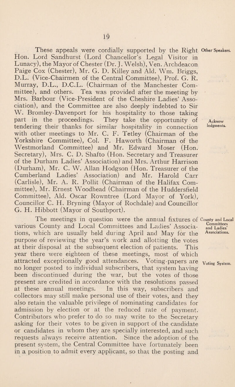 These appeals were cordially supported by the Right Other Speakers. Hon. Lord Sandhurst (Lord Chancellor’s Legal Visitor in Lunacy), the Mayor of Chester (Dr. J. Welsh), Ven. Archdeacon Paige Cox (Chester), Mr. G. D. Killey and Aid. Wm. Briggs, D.L. (Vice-Chairmen of the Central Committee), Prof. G. R. Murray, D.L., D.C.L. (Chairman of the Manchester Com¬ mittee), and others. Tea was provided after the meeting by Mrs. Barbour (Vice-President of the Cheshire Ladies’ Asso¬ ciation), and the Committee are also deeply indebted to Sir W. Bromley-Davenport for his hospitality to those taking part in the proceedings. They take the opportunity of Acknow tendering their thanks for similar hospitality in connection ledgments. with other meetings to Mr. C. F. Tetley (Chairman of the Yorkshire Committee), Col. F. Haworth (Chairman of the Westmorland Committee) and Mr. Edward Moser (Hon. Secretary), Mrs. C. D. Shafto (Hon. Secretary and Treasurer of the Durham Ladies’ Association) and Mrs. Arthur Harrison (Durham), Mr. C. W. Allan Hodgson (Hon. Treasurer of the Cumberland Ladies’ Association) and Mr. Harold Carr (Carlisle), Mr. A. R. Pollit (Chairman of the Halifax Com¬ mittee), Mr. Ernest WModhead (Chairman of the Huddersfield Committee), Aid. Oscar Rowntree (Lord Mayor of York), Councillor C. H. Bryning (Mayor of Rochdale) and Councillor G. H. Hibbott (Mayor of Southport). The meetings in question were the annual fixtures of County ana Local various County and Local Committees and Ladies’ Associa- SidTadfe? tions, which are usually held during April and May for the Associations, purpose of reviewing the year’s work and allotting the votes at their disposal at the subsequent election of patients. This year there were eighteen of these meetings, most of which attracted exceptionally good attendances. Voting-papers are Voting System, no longer posted to individual subscribers, that system having been discontinued during the war, but the votes of those present are credited in accordance with the resolutions passed at these annual meetings. In this way, subscribers and collectors may still make personal use of their votes, and they also retain the valuable privilege of nominating candidates for admission by election or at the reduced rate of payment. Contributors who prefer to do so may write to the Secretary asking for their votes to be given in support of the candidate or candidates in whom they are specially interested, and such requests always receive attention. Since the adoption of the present system, the Central Committee have fortunately been in a position to admit every applicant, so that the posting and