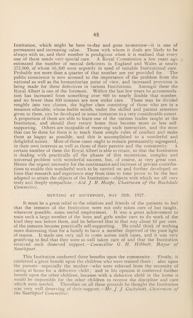 Institution, which might be here to-day and gone to-morrow—it is one of permanent and increasing value. Those with whom it deals are likely to be always with us, and their number is prodigious when it is realised that every one of them needs very special care. A Royal Commission a few years ago estimated the number of mental deficients in England and Wales at nearly 272,000, of whom 66,500 were urgently in need of suitable Institutional care. Probably not more than a quarter of that number are yet provided for. The public conscience is now aroused to the importance of the problem from the national as well as the humanitarian point of view, and increased provision is being made for these defectives in various Institutions. Amongst these the Royal Albert is one of the foremost. Within the last few years its accommoda¬ tion has increased from something over 400 to nearly double that number, and no fewer than 800 inmates are now under care. These may be divided roughly into two classes, the higher class consisting of those who are in a measure educable, whose feeble minds, under the skilled and patient attention given to them, can be developed in some instances to a very considerable extent. A proportion of them are able to learn one of the various trades taught at the Institution, and should they return home thus become more or less self- supporting. Others are incapable of receiving such instruction, and the most that can be done for them is to teach them simple rules of conduct and make them as happy as possible, and this is accomplished to a wonderful and delightful extent. Most of these cases ought to remain permanently segregated, in their own interests as well as those of their parents and the community. A certain number of these the Royal Albert is able to retain, so that the Institution is dealing with practically all the phases of this mysterious, complex and universal problem with wonderful success, but, of course, at very great cost. Hence the urgent necessity for the continuance and increase of private contribu¬ tions to enable this wonderful work to be carried on and further developed on lines that research and' experience may from time to time prove to be the best adapted to attain the objects of the Institution—objects with which we all very truly and deeply sympathise.—Aid. J. R. Heape, Chairman of the Rochdale Committee. MEETING AT SOUTHPORT, MAY 26th, 1927. It must be a great relief to the relatives and friends of the patients to feel that the inmates of the Institution were not only taken care of but taught, wherever possible, some useful employment. It was a great achievement to train such a large number of the boys and girls under care to do work of the kind they saw before them, and he believed that in that way about 10 per cent, of the inmates became practically self-supporting. He could think of nothing more distressing than for a family to have a member deprived of the pure light of reason. It made one very sad to come across such cases, and it was very gratifying to find that they were so well taken care of and that the Institution received such deserved support.—Councillor G. H. Hibbott, Mayor of Southport. This Institution conferred three benefits upon the community. Firstly, it conferred a great benefit upon the children who were trained there ; also upon the parents—especially the mother—who were relieved from the necessity of caring at home for a defective child ; and in his opinion it conferred further benefit upon the other children, because with a defective child in the home it would be impossible for the other children to receive the discipline and care which were needed. Therefore on all these grounds he thought the Institution ■was very well deserving of their support.—Mr.J.J. Cocksliott, Chairman of the Southport Committee,