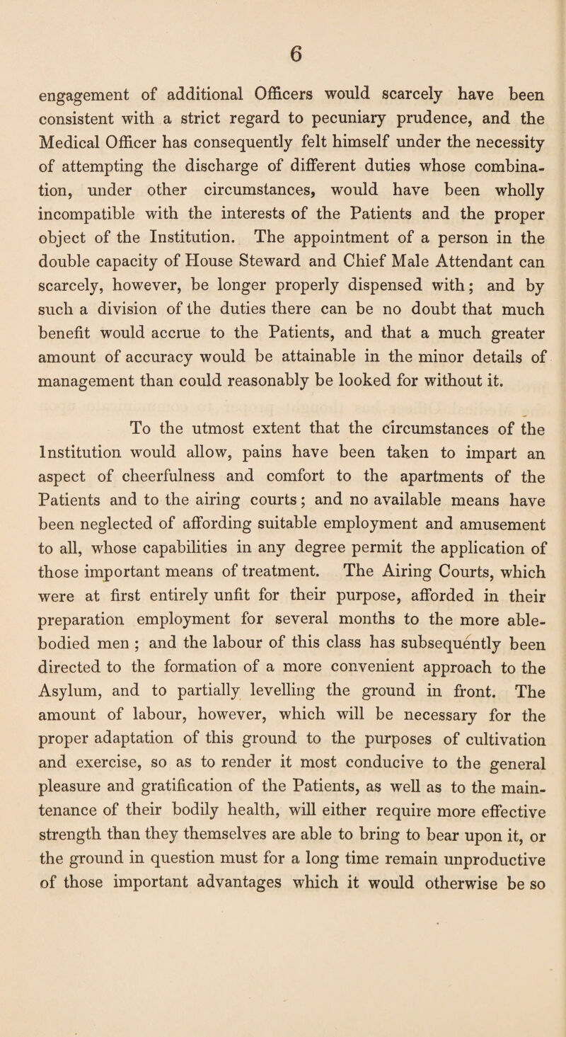 engagement of additional Officers would scarcely have been consistent with a strict regard to pecuniary prudence, and the Medical Officer has consequently felt himself under the necessity of attempting the discharge of different duties whose combina¬ tion, under other circumstances, would have been wholly incompatible with the interests of the Patients and the proper object of the Institution. The appointment of a person in the double capacity of blouse Steward and Chief Male Attendant can scarcely, however, be longer properly dispensed with; and by such a division of the duties there can be no doubt that much benefit would accrue to the Patients, and that a much greater amount of accuracy would be attainable in the minor details of management than could reasonably be looked for without it. To the utmost extent that the circumstances of the Institution would allow, pains have been taken to impart an aspect of cheerfulness and comfort to the apartments of the Patients and to the airing courts; and no available means have been neglected of affording suitable employment and amusement to all, whose capabilities in any degree permit the application of those important means of treatment. The Airing Courts, which were at first entirely unfit for their purpose, afforded in their preparation employment for several months to the more able- bodied men ; and the labour of this class has subsequently been directed to the formation of a more convenient approach to the Asylum, and to partially levelling the ground in front. The amount of labour, however, which will be necessary for the proper adaptation of this ground to the purposes of cultivation and exercise, so as to render it most conducive to the general pleasure and gratification of the Patients, as well as to the main¬ tenance of their bodily health, will either require more effective strength than they themselves are able to bring to bear upon it, or the ground in question must for a long time remain unproductive of those important advantages which it would otherwise be so