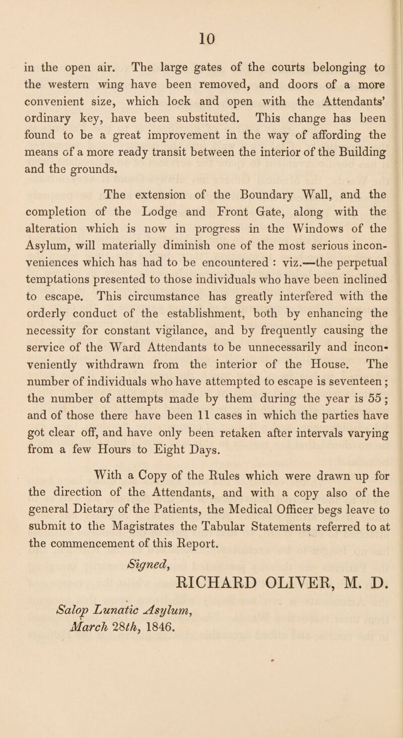 in the open air. The large gates of the courts belonging to the western wing have been removed, and doors of a more convenient size, which lock and open with the Attendants’ ordinary key, have been substituted. This change has been found to be a great improvement in the way of affording the means of a more ready transit between the interior of the Building and the grounds. The extension of the Boundary Wall, and the completion of the Lodge and Front Gate, along with the alteration which is now in progress in the Windows of the Asylum, will materially diminish one of the most serious incon¬ veniences which has had to be encountered : viz.—the perpetual temptations presented to those individuals who have been inclined to escape. This circumstance has greatly interfered with the orderly conduct of the establishment, both by enhancing the necessity for constant vigilance, and by frequently causing the service of the Ward Attendants to be unnecessarily and incon¬ veniently withdrawn from the interior of the House. The number of individuals who have attempted to escape is seventeen; the number of attempts made by them during the year is 55; and of those there have been 11 cases in which the parties have got clear off, and have only been retaken after intervals varying from a few Hours to Eight Hays. With a Copy of the Buies which were drawn up for the direction of the Attendants, and with a copy also of the general Dietary of the Patients, the Medical Officer begs leave to submit to the Magistrates the Tabular Statements referred to at the commencement of this Beport. Signed, RICHARD OLIVER, M. D. Salop Lunatic Asylum, March 28th, 1846.