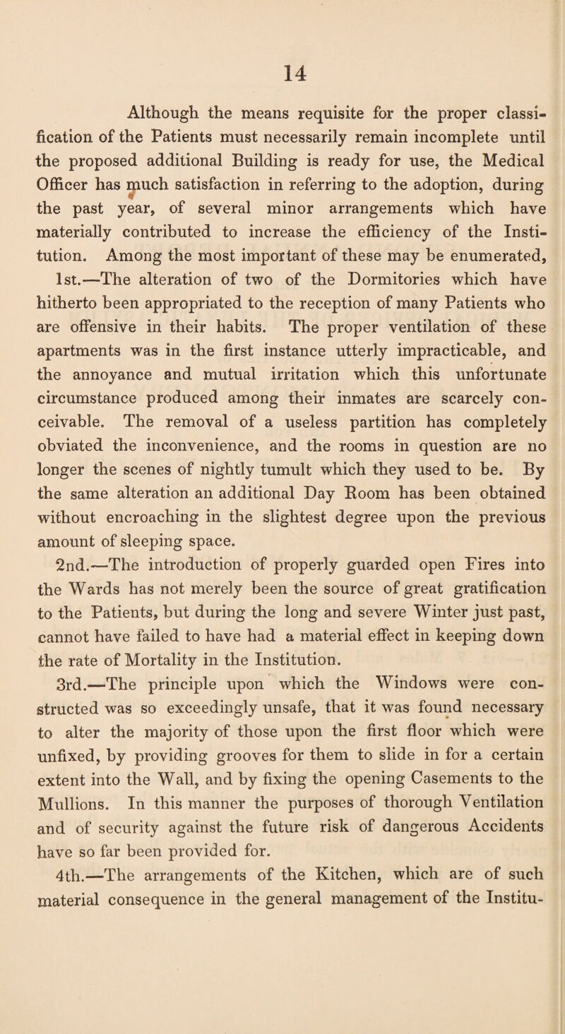 Although the means requisite for the proper classi¬ fication of the Patients must necessarily remain incomplete until the proposed additional Building is ready for use, the Medical Officer has much satisfaction in referring to the adoption, during the past year, of several minor arrangements which have materially contributed to increase the efficiency of the Insti¬ tution. Among the most important of these may be enumerated, 1st.-—The alteration of two of the Dormitories which have hitherto been appropriated to the reception of many Patients who are offensive in their habits. The proper ventilation of these apartments was in the first instance utterly impracticable, and the annoyance and mutual irritation which this unfortunate circumstance produced among their inmates are scarcely con¬ ceivable. The removal of a useless partition has completely obviated the inconvenience, and the rooms in question are no longer the scenes of nightly tumult which they used to be. By the same alteration an additional Day Boom has been obtained without encroaching in the slightest degree upon the previous amount of sleeping space. 2nd.—The introduction of properly guarded open Pires into the Wards has not merely been the source of great gratification to the Patients, but during the long and severe Winter just past, cannot have failed to have had a material effect in keeping down the rate of Mortality in the Institution. 3rd.—The principle upon which the Windows were con¬ structed was so exceedingly unsafe, that it was found necessary to alter the majority of those upon the first floor which were unfixed, by providing grooves for them to slide in for a certain extent into the Wall, and by fixing the opening Casements to the Mullions. In this manner the purposes of thorough Ventilation and of security against the future risk of dangerous Accidents have so far been provided for. 4th.—The arrangements of the Kitchen, which are of such material consequence in the general management of the Institu-