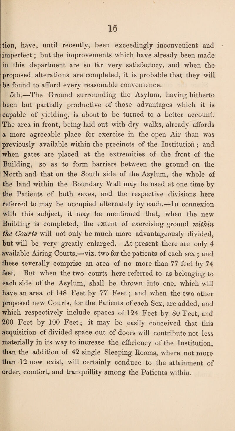 :tion, have, until recently, been exceedingly inconvenient and (imperfect; but the improvements which have already been made in this department are so far very satisfactory, and when the ■ proposed alterations are completed, it is probable that they will :be found to afford every reasonable convenience. 5th.—The Ground surrounding the Asylum, having hitherto ibeen but partially productive of those advantages which it is capable of yielding, is about to be turned to a better account. The area in front, being laid out with dry walks, already affords a more agreeable place for exercise in the open Air than was previously available within the precincts of the Institution; and when gates are placed at the extremities of the front of the Building, so as to form barriers between the ground on the North and that on the South side of the Asylum, the whole of the land within the Boundary Wall may be used at one time by the Patients of both sexes, and the respective divisions here referred to may be occupied alternately by each.—In connexion with this subject, it may be mentioned that, when the new Building is completed, the extent of exercising ground within the Courts will not only be much more advantageously divided, but will be very greatly enlarged. At present there are only 4 available Airing Courts,—viz. two for the patients of each sex ; and these severally comprise an area of no more than 77 feet by 74 feet. But when the two courts here referred to as belonging to each side of the Asylum, shall be thrown into one, which will have an area of 148 Feet by 77 Feet; and when the two other proposed new Courts, for the Patients of each Sex, are added, and which respectively include spaces of 124 Feet by 80 Feet, and 200 Feet by 100 Feet; it may be easily conceived that this acquisition of divided space out of doors will contribute not less materially in its way to increase the efficiency of the Institution, than the addition of 42 single Sleeping Booms, where not more than 12 now exist, will certainly conduce to the attainment of order, comfort, and tranquillity among the Patients within.