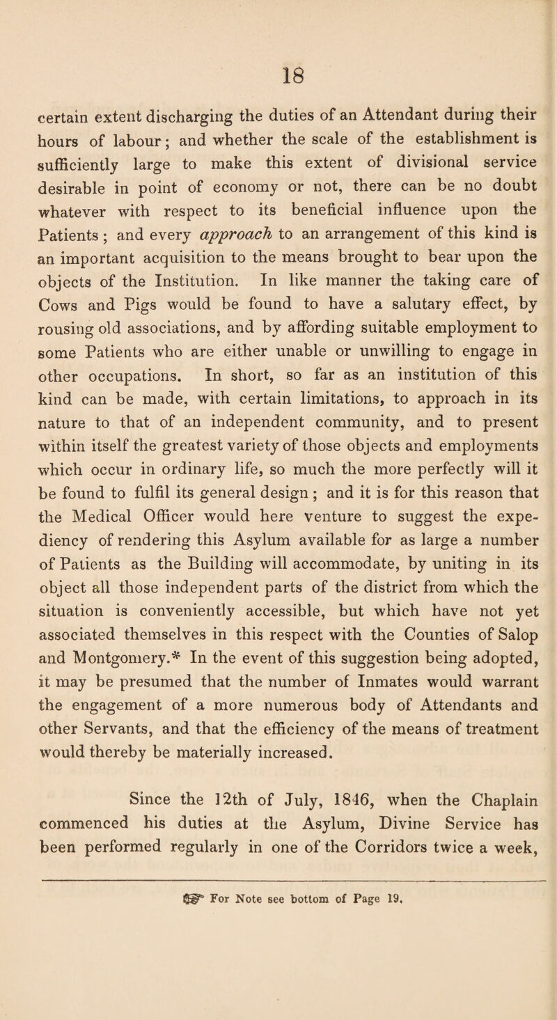 certain extent discharging the duties of an Attendant during their hours of labour; and whether the scale of the establishment is sufficiently large to make this extent of divisional service desirable in point of economy or not, there can be no doubt whatever with respect to its beneficial influence upon the Patients ; and every approach to an arrangement of this kind is an important acquisition to the means brought to bear upon the objects of the Institution. In like manner the taking care of Cows and Pigs would be found to have a salutary effect, by rousing old associations, and by affording suitable employment to some Patients who are either unable or unwilling to engage in other occupations. In short, so far as an institution of this kind can be made, with certain limitations, to approach in its nature to that of an independent community, and to present within itself the greatest variety of those objects and employments which occur in ordinary life, so much the more perfectly will it be found to fulfil its general design; and it is for this reason that the Medical Officer would here venture to suggest the expe¬ diency of rendering this Asylum available for as large a number of Patients as the Building will accommodate, by uniting in its object all those independent parts of the district from which the situation is conveniently accessible, but which have not yet associated themselves in this respect with the Counties of Salop and Montgomery.* In the event of this suggestion being adopted, it may be presumed that the number of Inmates would warrant the engagement of a more numerous body of Attendants and other Servants, and that the efficiency of the means of treatment would thereby be materially increased. Since the 12th of July, 1846, when the Chaplain commenced his duties at the Asylum, Divine Service has been performed regularly in one of the Corridors twice a week, For Note 6ee bottom of Page 19.