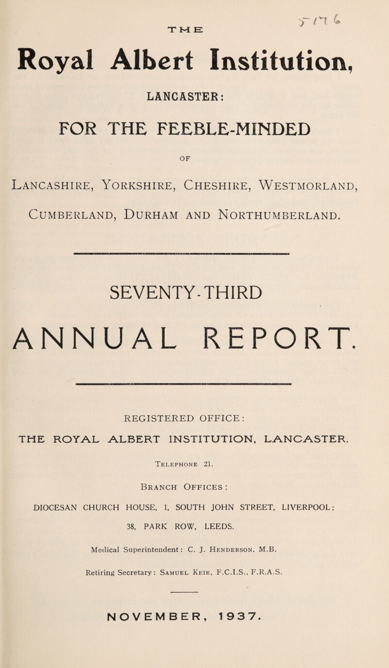 T M E >-/n L Royal Albert Institution, LANCASTER: FOR THE FEEBLE-MINDED OF Lancashire, Yorkshire, Cheshire, Westmorland, Cumberland, Durham and Northumberland. SEVENTY-THIRD ANNUAL REPORT. REGISTERED OFFICE: THE ROYAL ALBERT INSTITUTION, LANCASTER. Telephone 21. Branch Offices : DIOCESAN CHURCH HOUSE. 1. SOUTH JOHN STREET. LIVERPOOL; 38. PARK ROW. LEEDS. Medical Superintendent : C. J. Henderson, M.B. Retiring Secretary : Samuel Keir, F.C.I.S., F.R.A.S. NOVEMBER, 193 7.