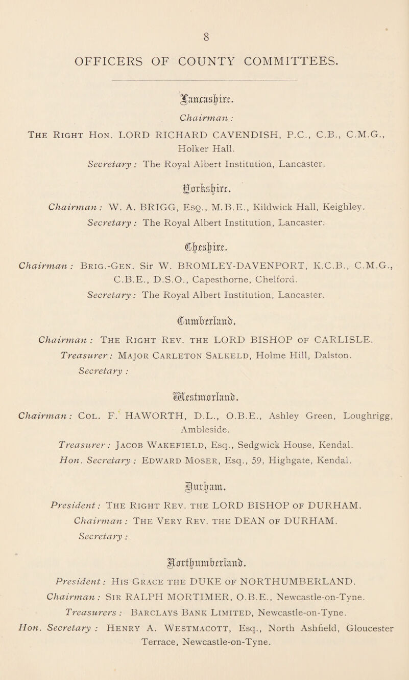 OFFICERS OF COUNTY COMMITTEES. Chairman : The Right Hon. LORD RICHARD CAVENDISH, P.C., C.B., C.M.G., Holker Hall. Secretary : The Royal Albert Institution, Lancaster. I'mTsMrL Chairman : W. A. BRIGG, Esq., M.B.E., Kildwick Hall, Keighley. Secretary : The Royal Albert Institution, Lancaster. Cjrjesjim. Chairman: Brig.-Gen. Sir W. BROMLEY-DAVENPORT, Iv.C.B., C.M.G., C.B.E., D.S.O., Capesthorne, Chelfora. Secretary: The Royal Albert Institution, Lancaster. CmuUrkttjb. Chairman : The Right Rev. the LORD BISHOP of CARLISLE. Treasurer: Major Carleton Salkeld, Holme Hill, Dalston. Secretary : M-CstinorlanU Chairman: Col. F. HAWORTH, D.L., O.B.E., Ashley Green, Loughrigg, Ambleside. Treasurer: Jacob Wakefield, Esq., Sedgwick House, Kendal. Hon. Secretary : Edward Moser, Esq., 59, Highgate, Kendal. Mudmu. President: The Right Rev. the LORD BISHOP of DURHAM. Chairman : The Very Rev. the DEAN of DURHAM. Secretary : llortliuinltcrlanb. President: His Grace the DUKE of NORTHUMBERLAND. Chairman : Sir RALPH MORTIMER, O.B.E., Newcastle-on-Tyne. Treasurers : Barclays Bank Limited, Newcastle-on-Tyne. Hon. Secretary : Henry A. Westmacott, Esq., North Ashfield, Gloucester Terrace, Newcastle-on-Tyne.