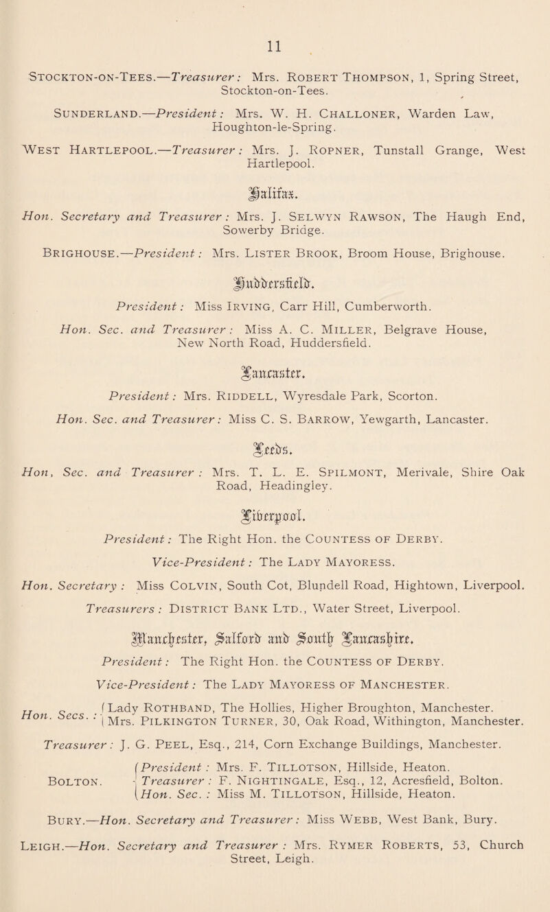 Stockton-on-Tees.—Treasurer: Mrs. Robert Thompson, 1, Spring Street, Stockton-on-Tees. Sunderland.—President: Mrs. W. H. Challoner, Warden Law, Houghton-le-Spring. West Hartlepool.—Treasurer: Mrs. J. Ropner, Tunstall Grange, West Hartlepool. Halim. Hon. Secretary and Treasurer: Mrs. J. Selwyn Rawson, The Haugh End, Sowerby Bridge. Brighouse.—President: Mrs. Lister Brook, Broom House, Brighouse. HubbxiTMM President: Miss Irving, Carr Hill, Cumberworth. Hon. Sec. and Treasurer: Miss A. C. Miller, Belgrave House, New North Road, Huddersfield. JJaatjcas ter* President: Mrs. Riddell, Wyresdale Park, Scorton. Hon. Sec. and Treasurer: Miss C. S. Barrow, Yewgarth, Lancaster. HnjNl Hon, Sec. and Treasurer : Mrs. T. L. E. Spilmont, Merivale, Shire Oak Road, Headingley. President: The Right Hon. the Countess of Derby. Vice-President: The Lady Mayoress. Hon. Secretary : Miss Colvin, South Cot, Blundell Road, Hightown, Liverpool. Treasurers: District Bank Ltd., Water Street, Liverpool. ^hncljvitx, jklforb auir President: The Right Hon. the Countess of Derby. Vice-President: The Lady Mayoress of Manchester. „ (Lady Rothband, The Hollies, Lligher Broughton, Manchester. Hon. Secs. . ( Mrs Ph^kington Turner, 30, Oak Road, Withington, Manchester. Treasurer: J. G. Peel, Esq., 214, Corn Exchange Buildings, Manchester. (President: Mrs. F. Tillotson, Hillside, Heaton. Bolton. 1 Treasurer : F. Nightingale, Esq., 12, Acresfield, Bolton. [Hon. Sec. : Miss M. Tillotson, Hillside, Heaton. Bury.—Hon. Secretary and Treasurer: Miss Webb, West Bank, Bury. Leigh.—Hon. Secretary and Treasurer : Mrs. Rymer Roberts, 53, Church Street, Leigh.