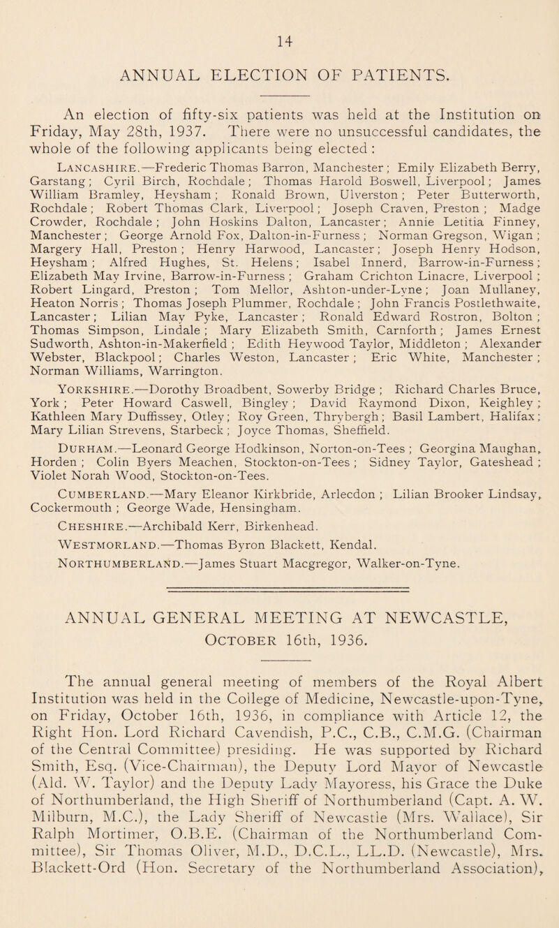 ANNUAL ELECTION OF PATIENTS. An election of fifty-six patients was held at the Institution on Friday, May 28th, 1937. There were no unsuccessful candidates, the whole of the following applicants being elected : Lancashire.—Frederic Thomas Barron, Manchester; Emily Elizabeth Berry, Garstang; Cyril Birch, Rochdale; Thomas Harold Boswell, Liverpool; James William Bramley, Hevsham ; Ronald Brown, Ulverston; Peter Butterworth, Rochdale; Robert Thomas Clark, Liverpool; Joseph Craven, Preston; Madge Crowder, Rochdale; John Hoskins Dalton, Lancaster; Annie Letitia Finney, Manchester; George Arnold Fox, Dalton-in-Furness ; Norman Gregson, Wigan; Margery Hall, Preston; Henry Harwood, Lancaster; Joseph Henry Hoason, Heysham ; Alfred Hughes, St. Helens; Isabel Innerd, Barrow-in-Furness; Elizabeth May Irvine, Barrow-in-Furness ; Graham Crichton Linacre, Liverpool ; Robert Lingard, Preston; Tom Mellor, Ashton-under-Lvne; Joan Mullaney, Heaton Norris ; Thomas Joseph Plummer, Rochdale ; John Francis Posdethwaite, Lancaster; Lilian May Pyke, Lancaster; Ronald Edward Rostron, Bolton; Thomas Simpson, Lindale ; Mary Elizabeth Smith, Carnforth; James Ernest Sudworth, Ashton-in-Makerfield ; Edith Heywood Taylor, Middleton ; Alexander Webster, Blackpool; Charles Weston, Lancaster ; Eric White, Manchester ; Norman Williams, Warrington. Yorkshire.—Dorothy Broadbent, Sowerby Bridge ; Richard Charles Bruce, York ; Peter Howard Caswell, Bingley ; David Raymond Dixon, Keighley ; Kathleen Mary Duffissey, Otley; Roy Green, Thrybergh; Basil Lambert, Halifax; Mary Lilian Strevens, Starbeck ; Joyce Thomas, Sheffield. Durham.—Leonard George Hodkinson, Norton-on-Tees ; Georgina Maughan„ Horden ; Colin Byers Meachen, Stockton-on-Tees ; Sidney Taylor, Gateshead ; Violet Norah Wood, Stockton-on-Tees. Cumberland.—Mary Eleanor Ivirkbride, Arlecdon ; Lilian Brooker Lindsay, Cockermouth ; George Wade, Hensingham. Cheshire.—Archibald Kerr, Birkenhead. Westmorland.—Thomas Byron Blackett, Kendal. Northumberland.—James Stuart Macgregor, Walker-on-Tyne. ANNUAL GENERAL MEETING AT NEWCASTLE, October 16th, 1936. The annual general meeting of members of the Royal Albert Institution was held in the College of Medicine, Newcastle-upon-Tyne, on Friday, October 16th, 1936, in compliance with Article 12, the Right Hon. Lord Richard Cavendish, P.C., C.B., C.M.G. (Chairman of the Central Committee) presiding. He was supported by Richard Smith, Esq. (Vice-Chairman), the Deputy Lord Mayor of Newcastle (Aid. W. Taylor) and the Deputy Lady Mayoress, his Grace the Duke of Northumberland, the High Sheriff of Northumberland (Capt. A. W. Milburn, M.C.), the Lady Sheriff of Newcastle (Mrs. Wallace), Sir Ralph Mortimer, O.B.E. (Chairman of the Northumberland Com¬ mittee), Sir Thomas Oliver, M.D., D.C.L., LL.D. (Newcastle), Mrs. Blackett-Ord (Hon. Secretary of the Northumberland Association),