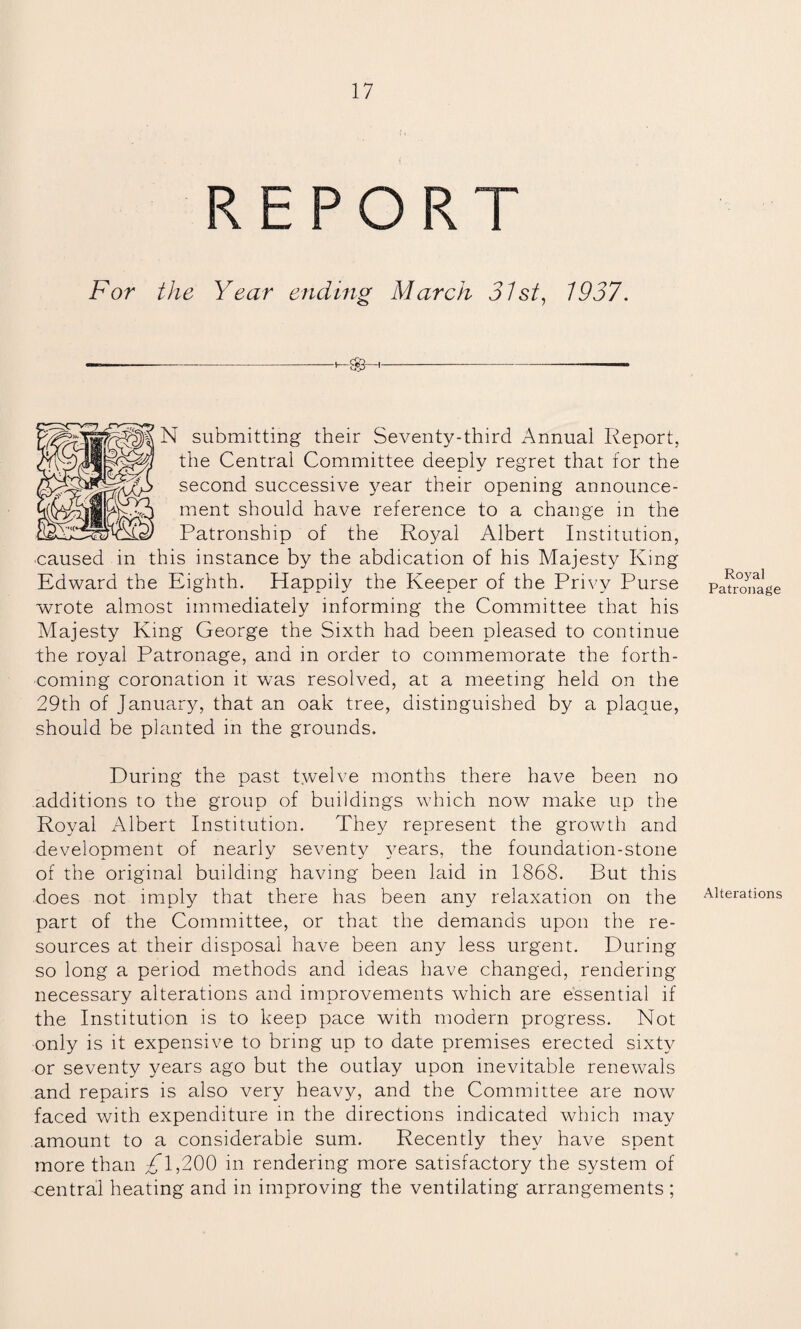 11 REPORT For /Ao Year ending March 31st, 1937. N submitting their Seventy-third Annual Report, the Central Committee deeply regret that for the second successive year their opening announce¬ ment should have reference to a change in the Patronship of the Royal Albert Institution, ■caused in this instance by the abdication of his Majesty King Edward the Eighth. Happily the Keeper of the Privy Purse wrote almost immediately informing the Committee that his Majesty King George the Sixth had been pleased to continue the royal Patronage, and in order to commemorate the forth¬ coming coronation it was resolved, at a meeting held on the 29th of January, that an oak tree, distinguished by a plaque, should be planted in the grounds. During the past twelve months there have been no additions to the group of buildings which now make up the Royal Albert Institution. They represent the growth and development of nearly seventy years, the foundation-stone of the original building having been laid in 1868. But this does not imply that there has been any relaxation on the part of the Committee, or that the demands upon the re¬ sources at their disposal have been any less urgent. During so long a period methods and ideas have changed, rendering necessary alterations and improvements which are essential if the Institution is to keep pace with modern progress. Not only is it expensive to bring up to date premises erected sixty or seventy years ago but the outlay upon inevitable renewals and repairs is also very heavy, and the Committee are now faced with expenditure in the directions indicated which may amount to a considerable sum. Recently they have spent more than 1,200 in rendering more satisfactory the system of central heating and in improving the ventilating arrangements; Royal Patronage Alterations