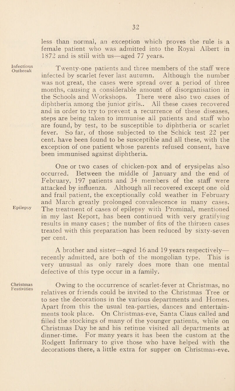 Infectious Outbreak Epilepsy Christmas Festivities less than normal, an exception which proves the rule is a female patient who was admitted into the Royal Albert in 1872 and is still with us—aged 77 years. Twenty-one patients and three members of the staff were infected by scarlet fever last autumn. Although the number was not great, the cases were spread over a period of three months, causing a considerable amount of disorganisation in the Schools and Workshops. There were also two cases of diphtheria among the junior girls.. All these cases recovered and in order to try to prevent a recurrence of these diseases, steps are being taken to immunise all patients and staff who are found, by test, to be susceptible to diphtheria or scarlet fever. So far, of those subjected to the Schick test 22 per cent, have been found to be susceptible and all these, with the exception of one patient whose parents refused consent, have been immunised against diphtheria. One or two cases of chicken-pox and of erysipelas also occurred. Between the middle of January and the end of February, 197 patients and 34 members of the staff were attacked by influenza. Although all recovered except one old and frail patient, the exceptionally cold weather in February and March greatly prolonged convalescence in many cases. The treatment of cases of epilepsy with Prominal, mentioned in my last Report, has been continued with very gratifying results in many cases ; the number of fits of the thirteen cases treated with this preparation has been reduced by sixty-seven per cent. A brother and sister—aged 16 and 19 years respectively— recently admitted, are both of the mongolian type. This is verv unusual as onlv rarelv does more than one mental defective of this type occur in a family. Owing to the occurrence of scarlet-fever at Christmas, no relatives or friends could be invited to the Christmas Tree or to see the decorations in the various departments and Flomes. Apart from this the usual tea-parties, dances and entertain¬ ments took place. On Christmas-eve, Santa Claus called and filled the stockings of many of the younger patients, while on Christmas Day he and his retinue visited all departments at dinner-time. For many years it has been the custom at the Rodgett Infirmary to give those who have helped with the decorations there, a little extra for supper on Christmas-eve.