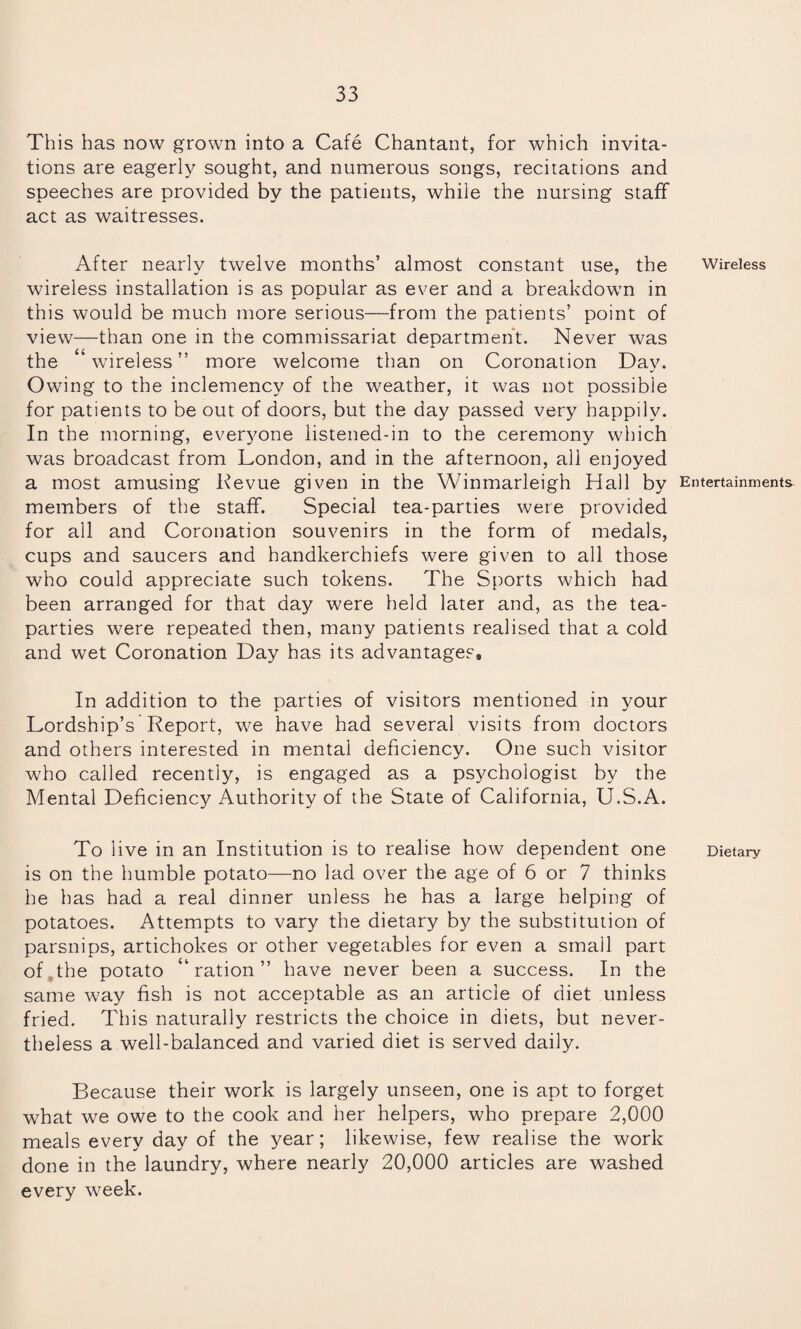 This has now grown into a Cafe Chantant, for which invita¬ tions are eagerly sought, and numerous songs, recitations and speeches are provided by the patients, while the nursing staff act as waitresses. After nearly twelve months’ almost constant use, the wireless installation is as popular as ever and a breakdown in this would be much more serious—from the patients’ point of view—than one in the commissariat department. Never was the wireless” more welcome than on Coronation Dav. Owing to the inclemency of the weather, it was not possible for patients to be out of doors, but the day passed very happily. In the morning, everyone listened-in to the ceremony which was broadcast from London, and in the afternoon, all enjoyed a most amusing Revue given in the Winmarleigh Hall by members of the staff. Special tea-parties were provided for all and Coronation souvenirs in the form of medals, cups and saucers and handkerchiefs were given to all those who could appreciate such tokens. The Sports which had been arranged for that day were held later and, as the tea- parties were repeated then, many patients realised that a cold and wet Coronation Day has its advantages. In addition to the parties of visitors mentioned in your Lordship’s Report, we have had several visits from doctors and others interested in mental deficiency. One such visitor who called recently, is engaged as a psychologist by the Mental Deficiency Authority of the State of California, U.S.A. To live in an Institution is to realise how dependent one is on the humble potato—no lad over the age of 6 or 7 thinks he has had a real dinner unless he has a large helping of potatoes. Attempts to vary the dietary by the substitution of parsnips, artichokes or other vegetables for even a small part of.the potato “ration” have never been a success. In the same way fish is not acceptable as an article of diet unless fried. This naturally restricts the choice in diets, but never¬ theless a well-balanced and varied diet is served daily. Because their work is largely unseen, one is apt to forget what we owe to the cook and her helpers, who prepare 2,000 meals every day of the year; likewise, few realise the work done in the laundry, where nearly 20,000 articles are washed every week. Wireless Entertainments Dietary