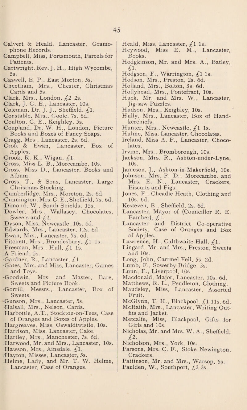 Calvert & Heald, Lancaster, Gramo¬ phone Records. Campbell, Miss, Portsmouth, Parcels for Patients. Cartwright, Rev. J. H., High Wycombe, 5s. Caswell, E. P., East Morton, 5s. Cheetham, Mrs., Chester, Christmas Cards and 5s. Clark, Mrs., London, £2 2s. •Clark, J. G. E., Lancaster, 10s. Coleman, Dr. J. J., Sheffield, £l. Constable, Mrs., Goole, 7s. 6d. Coulton, C. E., Keighley, 5s. ■Coupland, Dr. W. H., London, Picture Books and Boxes of Fancy Soaps. Cragg, Mrs., Lancaster, 2s. 6d. Croft & Ewan, Lancaster, Box of Apples. Crook, R. K., Wigan, £\. Cross, Miss L. B., Morecambe, 10s. Cross, Miss D., Lancaster, Books and Album. ‘Cross, T., & Sons, Lancaster, Large Christmas Stocking. Cumberlidge, Mrs., Moreton, 2s. 6d. 'Cunnington, Mrs. C. E., Sheffield, 7s. 6d. Dimond, W., South Shields, 15s. Dowler, Mrs., Wallasey, Chocolates, Sweets and £2. Dyson, Miss, Newcastle, 10s. 6d. Edwards, Mrs., Lancaster, 12s. 6d. Ewan, Mrs., Lancaster, 7s. 6d. Fitchett, Mrs., Brondesbury, £\ Is. Freeman, Mrs., Hull, £l Is. A Friend, 5s. Gardner, R., Lancaster, £l. •Gates, Mrs. and Miss, Lancaster, Games and Toys. ‘Goodwin, Mrs. and Master, Bare, Sweets and Picture Book. •Gorrill, Messrs., Lancaster, Box of Sweets. •Gunson, Mrs., Lancaster, 5s. Halsall, Mrs., Nelson, Cards. Harbottle, A.T., Stockton-on-Tees, Case of Oranges and Boxes of Apples. Hargreaves, Miss, Oswaldtwistle, 10s. :Harrison, Miss, Lancaster, Cake. Hartley, Mrs., Manchester, 7s. 6d. Harwood, Mr. and Mrs., Lancaster, 10s. Hawson, Mrs., Ainsdale, £l. rHayton, Misses, Lancaster, 5s. .Helme, Lady, and Mr. T. W. Helme, Lancaster, Case of Oranges. Heald, Miss, Lancaster, £l Is. Hey wood, Miss E. M., Lancaster, Books. Hodgkinson, Mr. and Mrs. A., Batley, £i- Hodgson, F., Warrington, £l Is. Hodson, Mrs., Preston, 2s. 6d. Holland, Mrs., Bolton, 3s. 6d. Hollyhead, Mrs., Pontefract, 10s. Huck, Mr. and Mrs. W., Lancaster, Jig-saw Puzzles. Hudson, Mrs., Keighley, 10s. Hully, Mrs., Lancaster, Box of Hand¬ kerchiefs. Hunter, Mrs., Newcastle, £l Is. Hulme, Miss, Lancaster, Chocolates. Ireland, Miss A. F., Lancaster, Choco¬ lates. Irvine, Mrs., Bromborough, 10s. Jackson, Mrs. R., Ashton-under-Lyne, 10s. Jameson, J., Ashton-in-Makerfield, 10s. Johnson, Mrs. F. D., Morecambe, and Mrs. E. N., Lancaster, Crackers, Biscuits and Figs. Jones, F., Cheadle Heath, Clothing and 10s. 6d. Kesteven, E., Sheffield, 2s. 6d. Lancaster, Mayor of (Councillor R. E. Bamber), £l. Lancaster and District Co-operative Society, Case of Oranges and Box of Apples. Lawrence, H., Calthwaite Hall, £l. Lingard, Mr. and Mrs., Preston, Sweets and 10s. Long, John, Cartmel Fell, 5s. 2d. Lumb, F., Sowerby Bridge, 3s. Lunn, F., Liverpool, 10s. Macdonald, Major, Lancaster, 10s. 6d. Matthews, R. L., Pendleton, Clothing. Maudsley, Miss, Lancaster, Assorted Fruit. McGlynn, T. H., Blackpool, £l 11s. 6d.. McRaith, Mrs., Lancaster, Writing Out¬ fits and Jacket. Metcalfe, Miss, Blackpool, Gifts for Girls and 10s. Nicholas, Mr. and Mrs. W. A., Sheffield, £2. Nicholson, Mrs., York, 10s. Parsons, Mrs. C. F., Stoke Newington, Crackers. Pattinson, Mr. and Mrs., Warsop, 5s. Paulden, W., Southport, £2 2s.