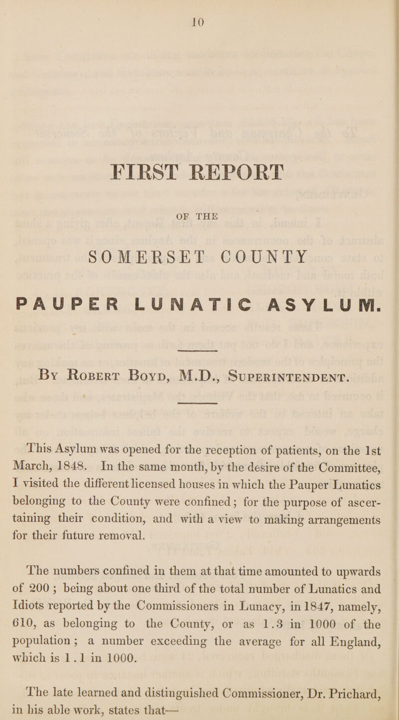 FIRST REPORT OF THE SOMERSET COUNTY PAUPER LUNATIC ASYLUi. By Robert Boyd, M.D., Superintendent. This Asylum was opened for the reception of patients, on the 1st March, 1848. In the same month, by the desire of the Committee, I visited the different licensed houses in which the Pauper Lunatics belonging to the County were confined; for the purpose of ascer¬ taining their condition, and with a view to making arrangements for their future removal. The numbers confined in them at that time amounted to upwards of 200 ; being about one third of the total number of Lunatics and Idiots reported by the Commissioners in Lunacy, in 1847, namely, 610, as belonging to the County, or as 1.3 in 1000 of the population ; a number exceeding the average for all England, which is 1 .1 in 1000. The late learned and distinguished Commissioner, Dr. Prichard, in his able work, states that—