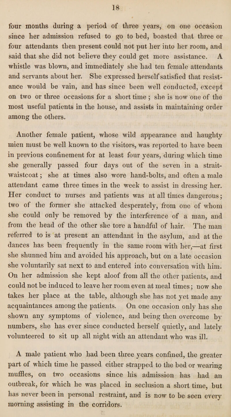 four months during a period of three years, on one occasion since her admission refused to go to hed, boasted that three or four attendants then present could not put her into her room, and said that she did not believe they could get more assistance. A whistle was blown, and immediately she had ten female attendants and servants about her. She expressed herself satisfied that resist¬ ance would be vain, and has since been well conducted, except on two or three occasions for a short time ; she is now one of the most useful patients in the house, and assists in maintaining order among the others. Another female patient, whose wild appearance and haughty mien must be well known to the visitors, was reported to have been in previous confinement for at least four years, during which time she generally passed four days out of the seven in a strait- waistcoat ; she at times also wore hand-bolts, and often a male attendant came three times in the week to assist in dressing her. Her conduct to nurses and patients was at all times dangerous; two of the former she attacked desperately, from one of whom she could only be removed by the interference of a man, and from the head of the other she tore a handful of hair. The man referred to is at present an attendant in the asylum, and at the dances has been frequently in the same room with her,—at first she shunned him and avoided his approach, but on a late occasion she voluntarily sat next to and entered into conversation with him. On her admission she kept aloof from all the other patients, and could not be induced to leave her room even at meal times; now she takes her place at the table, although she has not yet made any acquaintances among the patients. On one occasion only has she shown any symptoms of violence, and being then overcome by numbers, she has ever since conducted herself quietly, and lately volunteered to sit up all night with an attendant who was ill. A male patient who had been three years confined, the greater part of which time he passed either strapped to the bed or wearing muffles, on two occasions since his admission has had an outbreak, for which he was placed in seclusion a short time, but has never been in personal restraint, and is now to be seen every morning assisting in the corridors.