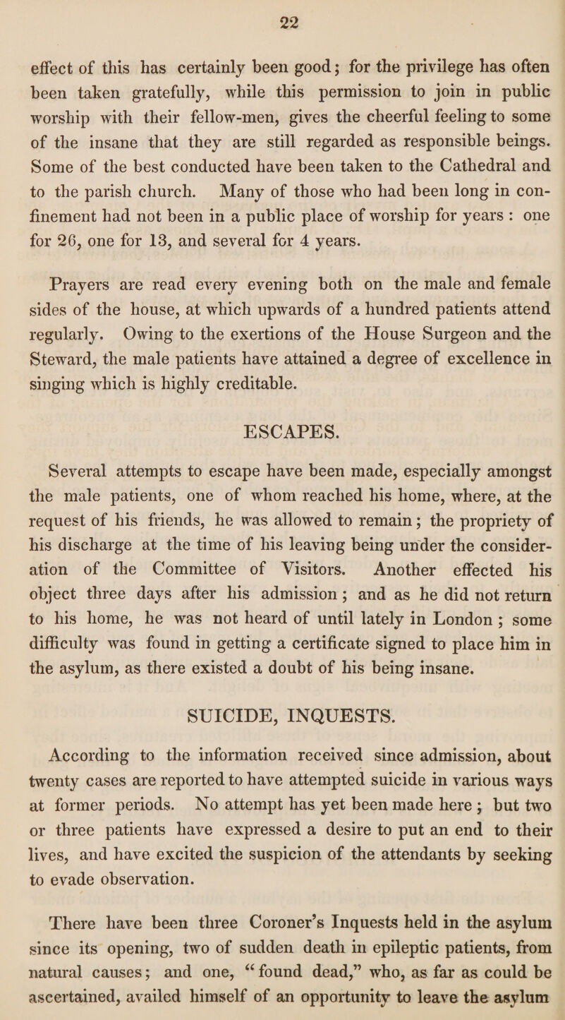 effect of this has certainly been good; for the privilege has often been taken gratefully, while this permission to join in public worship with their fellow-men, gives the cheerful feeling to some of the insane that they are still regarded as responsible beings. Some of the best conducted have been taken to the Cathedral and to the parish church. Many of those who had been long in con¬ finement had not been in a public place of worship for years : one for 26, one for 13, and several for 4 years. Prayers are read every evening both on the male and female sides of the house, at which upwards of a hundred patients attend regularly. Owing to the exertions of the House Surgeon and the Steward, the male patients have attained a degree of excellence in singing which is highly creditable. ESCAPES. Several attempts to escape have been made, especially amongst the male patients, one of whom reached his home, where, at the request of his friends, he was allowed to remain; the propriety of his discharge at the time of his leaving being under the consider¬ ation of the Committee of Visitors. Another effected his object three days after his admission; and as he did not return to his home, he was not heard of until lately in London ; some difficulty was found in getting a certificate signed to place him in the asylum, as there existed a doubt of his being insane. SUICIDE, INQUESTS. According to the information received since admission, about twenty cases are reported to have attempted suicide in various ways at former periods. No attempt has yet been made here ; but two or three patients have expressed a desire to put an end to their lives, and have excited the suspicion of the attendants by seeking to evade observation. There have been three Coroner’s Inquests held in the asylum since its opening, two of sudden death in epileptic patients, from natural causes; and one, “ found dead,” who, as far as could be ascertained, availed himself of an opportunity to leave the asylum