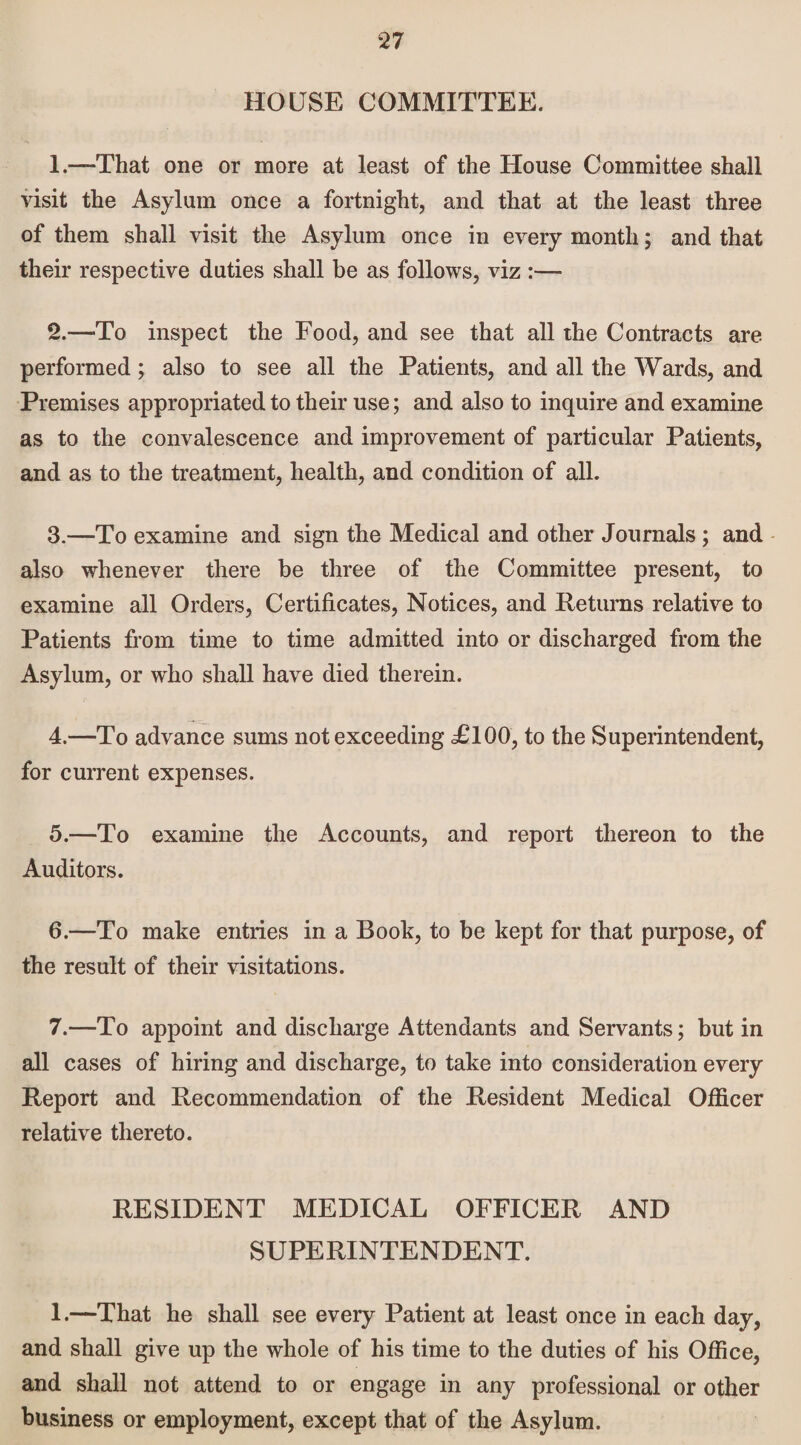 HOUSE COMMITTEE. 1. —-That one or more at least of the House Committee shall visit the Asylum once a fortnight, and that at the least three of them shall visit the Asylum once in every month; and that their respective duties shall be as follows, viz :— 2. —To inspect the Food, and see that all the Contracts are performed; also to see all the Patients, and all the Wards, and Premises appropriated to their use; and also to inquire and examine as to the convalescence and improvement of particular Patients, and as to the treatment, health, and condition of all. 3. —To examine and sign the Medical and other Journals ; and also whenever there be three of the Committee present, to examine all Orders, Certificates, Notices, and Returns relative to Patients from time to time admitted into or discharged from the Asylum, or who shall have died therein. 4. —To advance sums not exceeding TICK), to the Superintendent, for current expenses. 5. —To examine the Accounts, and report thereon to the Auditors. 6. —To make entries in a Book, to be kept for that purpose, of the result of their visitations. 7. —To appoint and discharge Attendants and Servants; but in all cases of hiring and discharge, to take into consideration every Report and Recommendation of the Resident Medical Officer relative thereto. RESIDENT MEDICAL OFFICER AND SUPERINTENDENT. 1.—That he shall see every Patient at least once in each day, and shall give up the whole of his time to the duties of his Office, and shall not attend to or engage in any professional or other business or employment, except that of the Asylum.