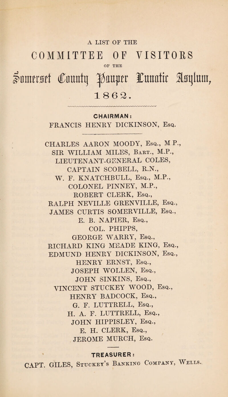 A LIST OF THE COMMITTEE OF VISITORS OF THE IniMMt Cmtnhj lumper I'mmtir imjlunt 1862. CHAIRMAN: FRANCIS HENRY DICKINSON, Esq. CHARLES AARON MOODY, Esq., M P, SIR WILLIAM MILES, Bart., M.P., LIEUTENANT-GENERAL COLES, CAPTAIN SCOBELL, R.N., W. F. KNATCHBULL, Esq., M.P., COLONEL PINNEY, M.P., ROBERT CLERK, Esq., RALPH NEVILLE GRENVILLE, Esq., JAMES CURTIS SOMERVILLE, Esq., E. B. NAPIER, Esq., COL. PHIPPS, GEORGE WARRY, Esq., RICHARD KING MEADE KING, Esq., EDMUND HENRY DICKINSON, Esq., HENRY ERNST, Esq., JOSEPH WOLLEN, Esq., JOHN SINKINS, Esq., VINCENT STUCKEY WOOD, Esq., HENRY BADCOCK, Esq., G. F. LUTTRELL, Esq., H. A. F. LUTTRELL, Esq., JOHN HIPPISLEY, Esq., E. H. CLERK, Esq., JEROME MURCH, Esq. TREASURER: CAPT. GILES, Stuckey’s Banking Company, Wells.