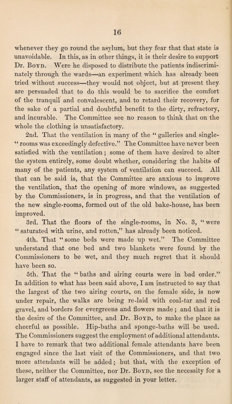 whenever they go round the asylum, but they fear that that state is unavoidable. In this, as in other things, it is their desire to support Dr. Boyd, Were he disposed to distribute the patients indiscrimi¬ nately through the wards—an experiment which has already been tried without success—they would not object, but at present they are persuaded that to do this would be to sacrifice the comfort of the tranquil and convalescent, and to retard their recovery, for the sake of a partial and doubtful benefit to the dirty, refractory, and incurable. The Committee see no reason to think that on the whole the clothing is unsatisfactory. 2nd. That the ventilation in many of the “ galleries and single- “ rooms was exceedingly defective.” The Committee have never been satisfied with the ventilation; some of them have desired to alter the system entirely, some doubt whether, considering the habits of many of the patients, any system of ventilation can succeed. All that can be said is, that the Committee are anxious to improve the ventilation, that the opening of more windows, as suggested by the Commissioners, is in progress, and that the ventilation of the new single-rooms, formed out of the old bake-house, has been improved. 3rd. That the floors of the single-rooms, in No. 3, “ were “ saturated with urine, and rotten,” has already been noticed. 4th. That “ some beds were made up wet.” The Committee understand that one bed and two blankets were found by the Commissioners to be wet, and they much regret that it should have been so. 5th. That the “ baths and airing courts were in bad order.” In addition to what has been said above, I am instructed to say that the largest of the two airing courts, on the female side, is now under repair, the walks are being re-laid with coal-tar and red gravel, and borders for evergreens and flowers made; and that it is the desire of the Committee, and Dr. Boyd, to make the place as cheerful as possible. Hip-baths and sponge-baths will be used. The Commissioners suggest the employment of additional attendants. I have to remark that two additional female attendants have been engaged since the last visit of the Commissioners, and that two more attendants will be added; but that, with the exception of these, neither the Committee, nor Dr. Boyd, see the necessity for a larger staff of attendants, as suggested in your letter.