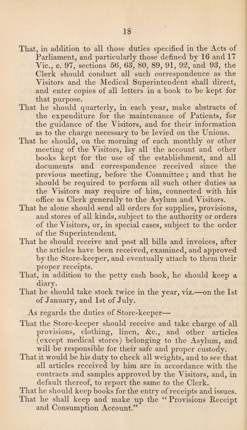 That, in addition to all those duties specified in the Acts of Parliament, and particularly those defined by 16 and IT Vic., c. 97, sections 56, 63, 80, 89, 91, 92, and 93, the Clerk should conduct all such correspondence as the Visitors and the Medical Superintendent shall direct, and enter copies of all letters in a book to be kept for that purpose. That he should quarterly, in each year, make abstracts of the expenditure for the maintenance of Patients, for the guidance of the Visitors, and for their information as to the charge necessary to be levied on the Unions. That he should, on the morning of each monthly or other meeting of the Visitors, lay all the account and other books kept for the use of the establishment, and all documents and correspondence received since the previous meeting, before the Committee; and that he should be required to perform all such other duties as the Visitors may require of him, connected with his office as Clerk generally to the Asylum and Visitors. That he alone should send all orders for supplies, provisions, and stores of all kinds, subject to the authority or orders of the Visitors, or, in special cases, subject to the order of the Superintendent. That he should receive and post all bills and invoices, after the articles have been received, examined, and approved by the Store-keeper, and eventually attach to them their proper receipts. That, in addition to the petty cash book, he should keep a diary. That he should take stock twice in the year, viz.—on the 1st of January, and 1st of July. As regards the duties of Store-keeper— That the Store-keeper should receive and take charge of all provisions, clothing, linen, &c., and other articles (except medical stores) belonging to the Asylum, and will be responsible for their safe and proper custody. That it would be his duty to check all weights, and to see that all articles received by him are in accordance with the contracts and samples approved by the Visitors, and, in default thereof, to report the same to the Clerk. That he should keep books for the entry of receipts and issues. That he shall keep and make up the u Provisions Receipt and Consumption Account.”