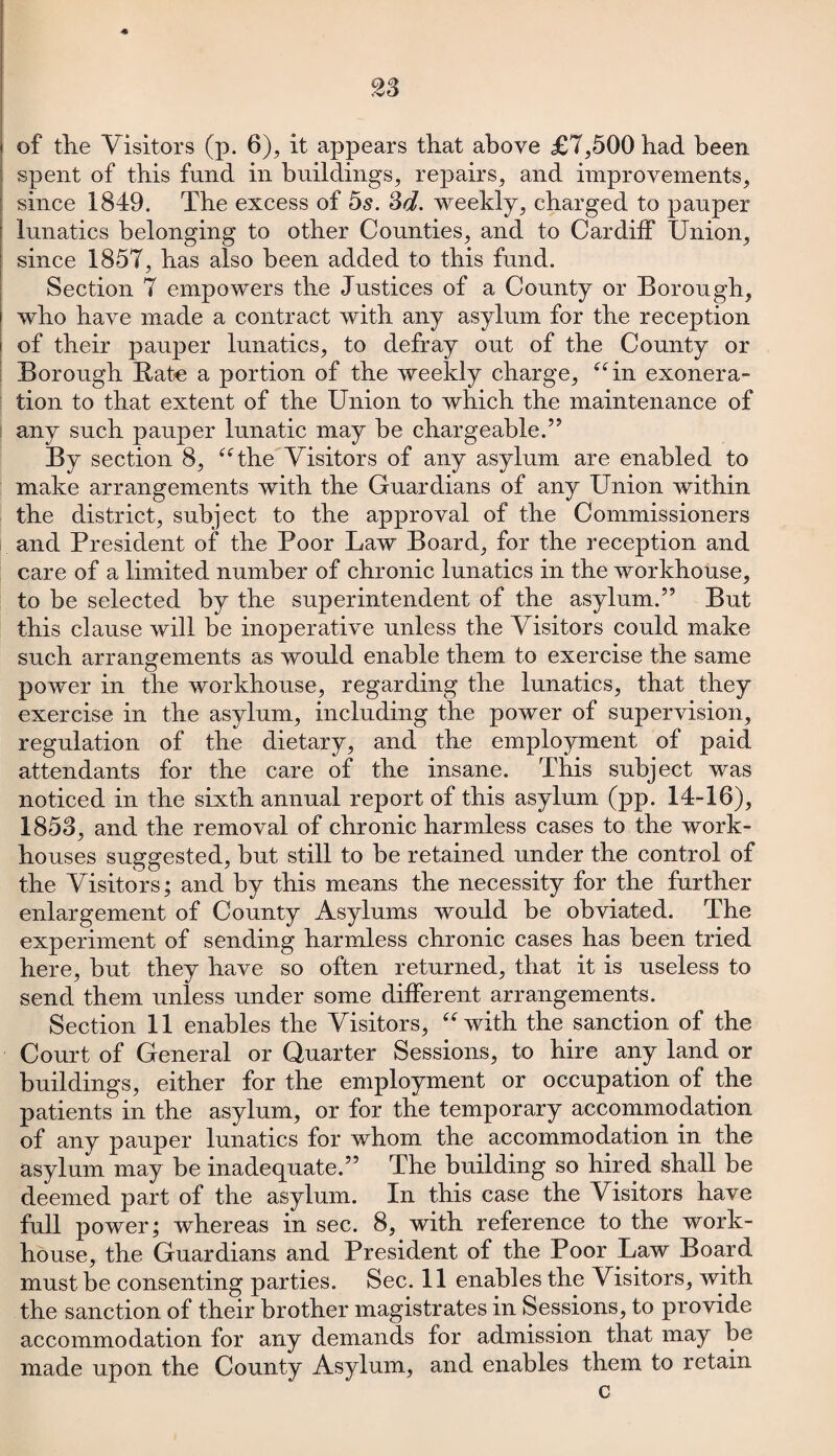 spent of this fund in buildings, repairs, and improvements, since 1849. The excess of 5s. 3d. weekly, charged to pauper lunatics belonging to other Counties, and to Cardiff Union, since 1857, has also been added to this fund. Section 7 empowers the Justices of a County or Borough, who have made a contract with any asylum for the reception of their pauper lunatics, to defray out of the County or Borough Bate a portion of the weekly charge, “in exonera¬ tion to that extent of the Union to which the maintenance of any such pauper lunatic may be chargeable.” By section 8, “the Visitors of any asylum are enabled to make arrangements with the Guardians of any Union within the district, subject to the approval of the Commissioners and President of the Poor Law Board, for the reception and care of a limited number of chronic lunatics in the workhouse, to be selected by the superintendent of the asylum.” But this clause will be inoperative unless the Visitors could make such arrangements as would enable them to exercise the same power in the workhouse, regarding the lunatics, that they exercise in the asylum, including the power of supervision, regulation of the dietary, and the employment of paid attendants for the care of the insane. This subject was noticed in the sixth annual report of this asylum (pp. 14-16), 1853, and the removal of chronic harmless cases to the work- houses suggested, but still to be retained under the control of the Visitors; and by this means the necessity for the further enlargement of County Asylums would be obviated. The experiment of sending harmless chronic cases has been tried here, but they have so often returned, that it is useless to send them unless under some different arrangements. Section 11 enables the Visitors, “with the sanction of the Court of General or Quarter Sessions, to hire any land or buildings, either for the employment or occupation of the patients in the asylum, or for the temporary accommodation of any pauper lunatics for whom the accommodation in the asylum may be inadequate.” The building so hired shall be deemed part of the asylum. In this case the Visitors have full power; whereas in sec. 8, with reference to the work- house, the Guardians and President of the Poor Law Board must be consenting parties. Sec. 11 enables the Visitors, with the sanction of their brother magistrates in Sessions, to provide accommodation for any demands for admission that may be made upon the County Asylum, and enables them to retain