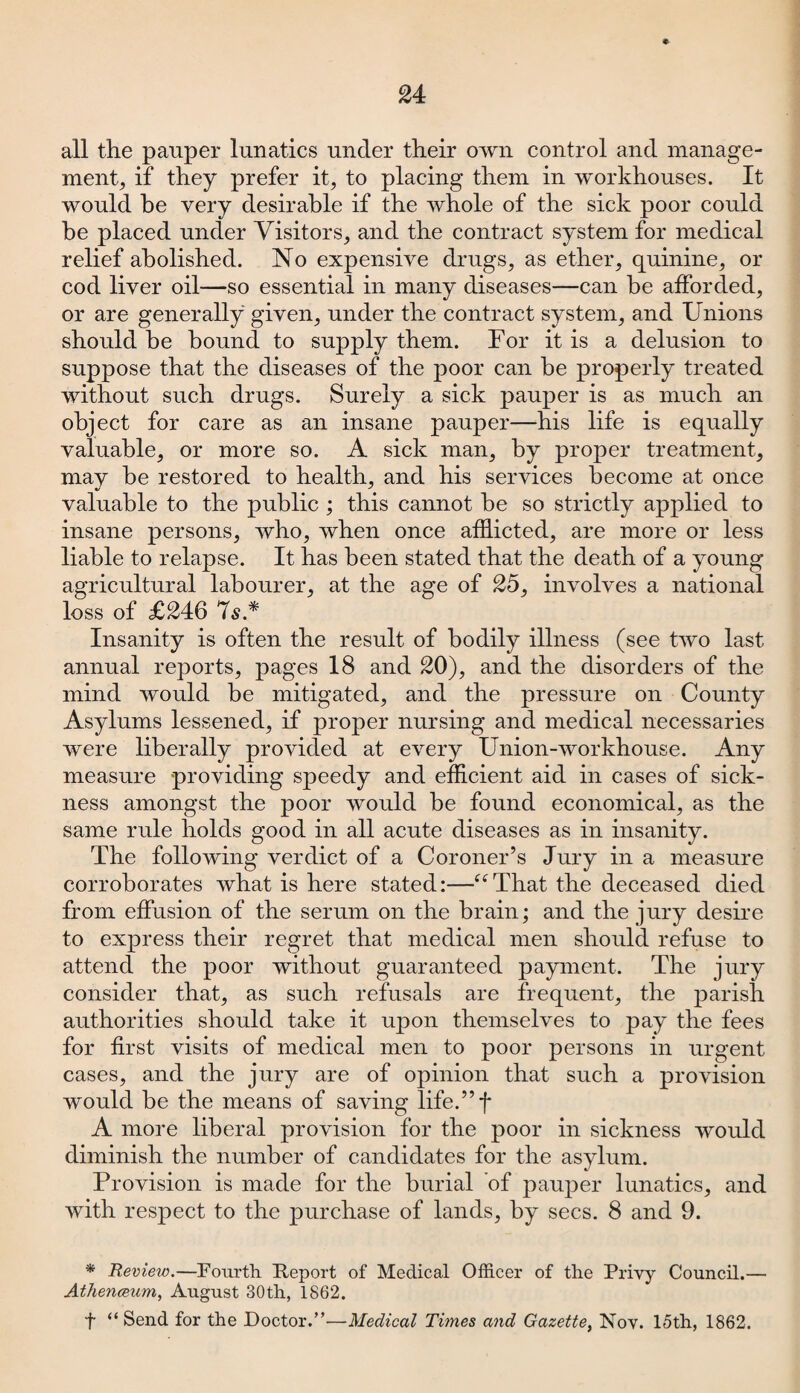 24 all the pauper lunatics under their own control and manage¬ ment, if they prefer it, to placing them in workhouses. It would be very desirable if the whole of the sick poor could be placed under Visitors, and the contract system for medical relief abolished. No expensive drugs, as ether, quinine, or cod liver oil—so essential in many diseases—can be afforded, or are generally given, under the contract system, and Unions should be bound to supply them. For it is a delusion to suppose that the diseases of the poor can be properly treated without such drugs. Surely a sick pauper is as much an object for care as an insane pauper—his life is equally valuable, or more so. A sick man, by proper treatment, mav be restored to health, and his services become at once «/ *' valuable to the public ; this cannot be so strictly applied to insane persons, who, when once afflicted, are more or less liable to relapse. It has been stated that the death of a young agricultural labourer, at the age of 25, involves a national loss of £246 7s* Insanity is often the result of bodily illness (see two last annual reports, pages 18 and 20), and the disorders of the mind would be mitigated, and the pressure on County Asylums lessened, if proper nursing and medical necessaries were liberally provided at every Union-workhouse. Any measure providing speedy and efficient aid in cases of sick¬ ness amongst the poor would be found economical, as the same rule holds good in all acute diseases as in insanity. The following verdict of a Coroner’s Jury in a measure corroborates what is here stated:—“That the deceased died from effusion of the serum on the brain; and the jury desire to express their regret that medical men should refuse to attend the poor without guaranteed payment. The jury consider that, as such refusals are frequent, the parish authorities should take it upon themselves to pay the fees for first visits of medical men to poor persons in urgent cases, and the jury are of opinion that such a provision would be the means of saving life.”f A more liberal provision for the poor in sickness would diminish the number of candidates for the asylum. Provision is made for the burial of pauper lunatics, and with respect to the purchase of lands, by secs. 8 and 9. * Review.—Fourth Report of Medical Officer of the Privy Council.— Athenaeum, August 30th, 1862. f “ Send for the Doctor.’’—Medical Times and Gazette, Nov. 15th, 1862.