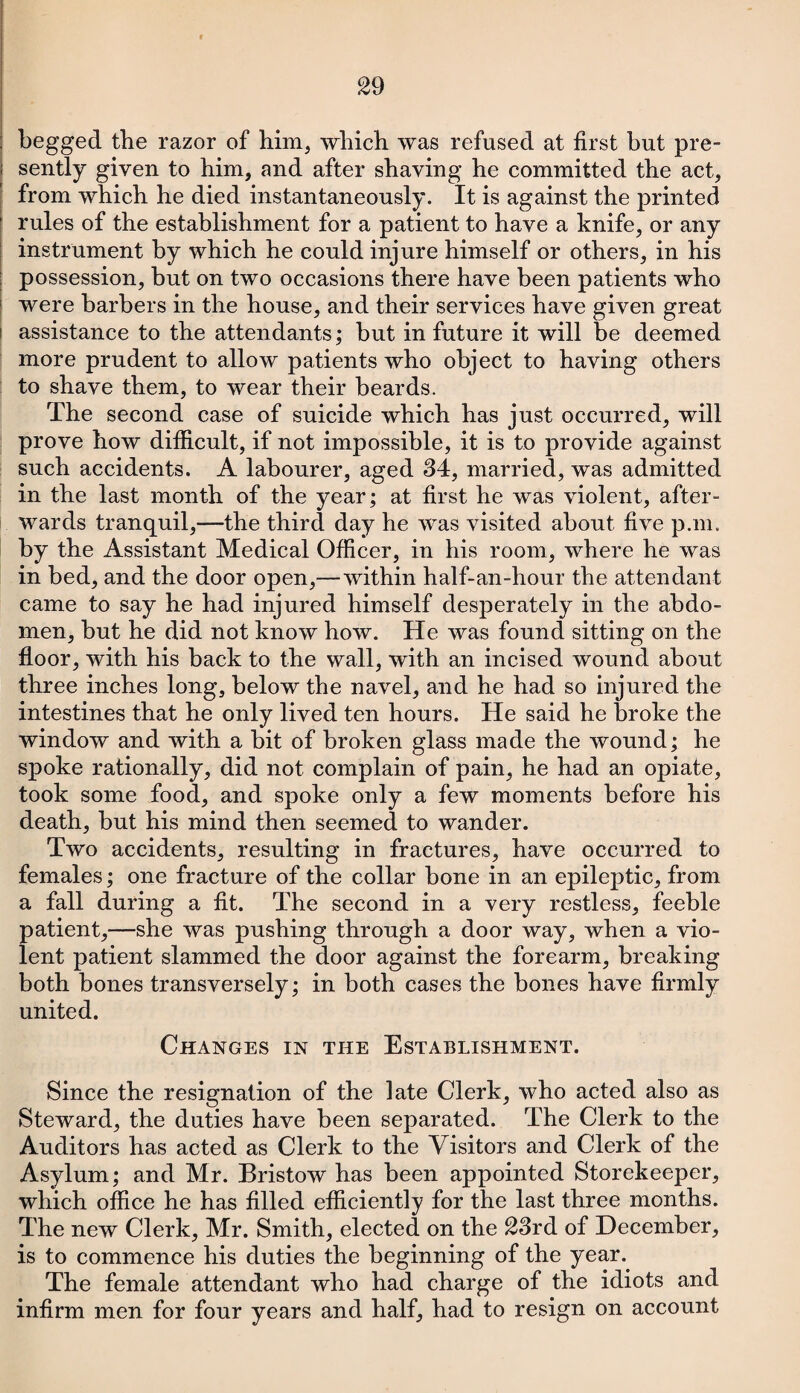 begged the razor of him, which was refused at first but pre¬ sently given to him, and after shaving he committed the act, from which he died instantaneously. It is against the printed rules of the establishment for a patient to have a knife, or any instrument by which he could injure himself or others, in his possession, but on two occasions there have been patients who were barbers in the house, and their services have given great assistance to the attendants; but in future it will be deemed more prudent to allow patients who object to having others to shave them, to wear their beards. The second case of suicide which has just occurred, will prove how difficult, if not impossible, it is to provide against such accidents. A labourer, aged 34, married, was admitted in the last month of the year; at first he was violent, after¬ wards tranquil,—the third day he was visited about five p.m. by the Assistant Medical Officer, in his room, where he was in bed, and the door open,—within half-an-hour the attendant came to say he had injured himself desperately in the abdo¬ men, but he did not know how. He was found sitting on the floor, with his back to the wall, with an incised wound about three inches long, below the navel, and he had so injured the intestines that he only lived ten hours. He said he broke the window and with a bit of broken glass made the wound; he spoke rationally, did not complain of pain, he had an opiate, took some food, and spoke only a few moments before his death, but his mind then seemed to wander. Two accidents, resulting in fractures, have occurred to females; one fracture of the collar bone in an epileptic, from a fall during a fit. The second in a very restless, feeble patient,—she was pushing through a door way, when a vio¬ lent patient slammed the door against the forearm, breaking both bones transversely; in both cases the bones have firmly united. Changes in the Establishment. Since the resignation of the late Clerk, who acted also as Steward, the duties have been separated. The Clerk to the Auditors has acted as Clerk to the Visitors and Clerk of the Asylum; and Mr. Bristow has been appointed Storekeeper, which office he has filled efficiently for the last three months. The new Clerk, Mr. Smith, elected on the 23rd of December, is to commence his duties the beginning of the year. The female attendant who had charge of the idiots and infirm men for four years and half, had to resign on account