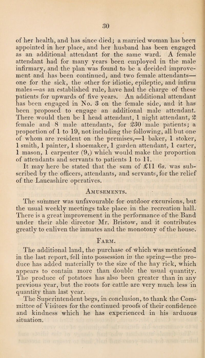 of her health, and has since died; a married woman has been appointed in her place, and her husband has been engaged as an additional attendant for the same ward. A female attendant had for many years been employed in the male infirmary, and the plan was found to be a decided improve¬ ment and has been continued, and two female attendants— one for the sick, the other for idiotic, epileptic, and infirm males—as an established rule, have had the charge of these patients for upwards of five years. An additional attendant has been engaged in No. 3 on the female side, and it has been proposed to engage an additional male attendant. There would then be 1 head attendant, 1 night attendant, 2 female and 8 male attendants, for 230 male patients; a proportion of 1 to 19, not including the following, all but one of whom are resident on the premises,—1 baker, 1 stoker, 1 smith, 1 painter, 1 shoemaker, 1 garden attendant, 1 carter, 1 mason, 1 carpenter (9,) which would make the proportion of attendants and servants to patients 1 to 11. It may here be stated that the sum of £11 6s. was sub¬ scribed by the officers, attendants, and servants, for the relief of the Lancashire operatives. Amusements. The summer was unfavourable for outdoor excursions, but the usual weekly meetings take place in the recreation hall. There is a great improvement in the performance of the Band under their able director Mr. Bristow, and it contributes greatly to enliven the inmates and the monotony of the house. Farm. The additional land, the purchase of which was mentioned in the last report, fell into possession in the spring—the pro¬ duce has added materially to the size of the hay rick, which appears to contain more than double the usual quantity. The produce of potatoes has also been greater than in any previous year, but the roots for cattle are very much less in quantity than last year. The Superintendent begs, in conclusion, to thank the Com¬ mittee of Visitors for the continued proofs of their confidence and kindness which he has experienced in his arduous situation.